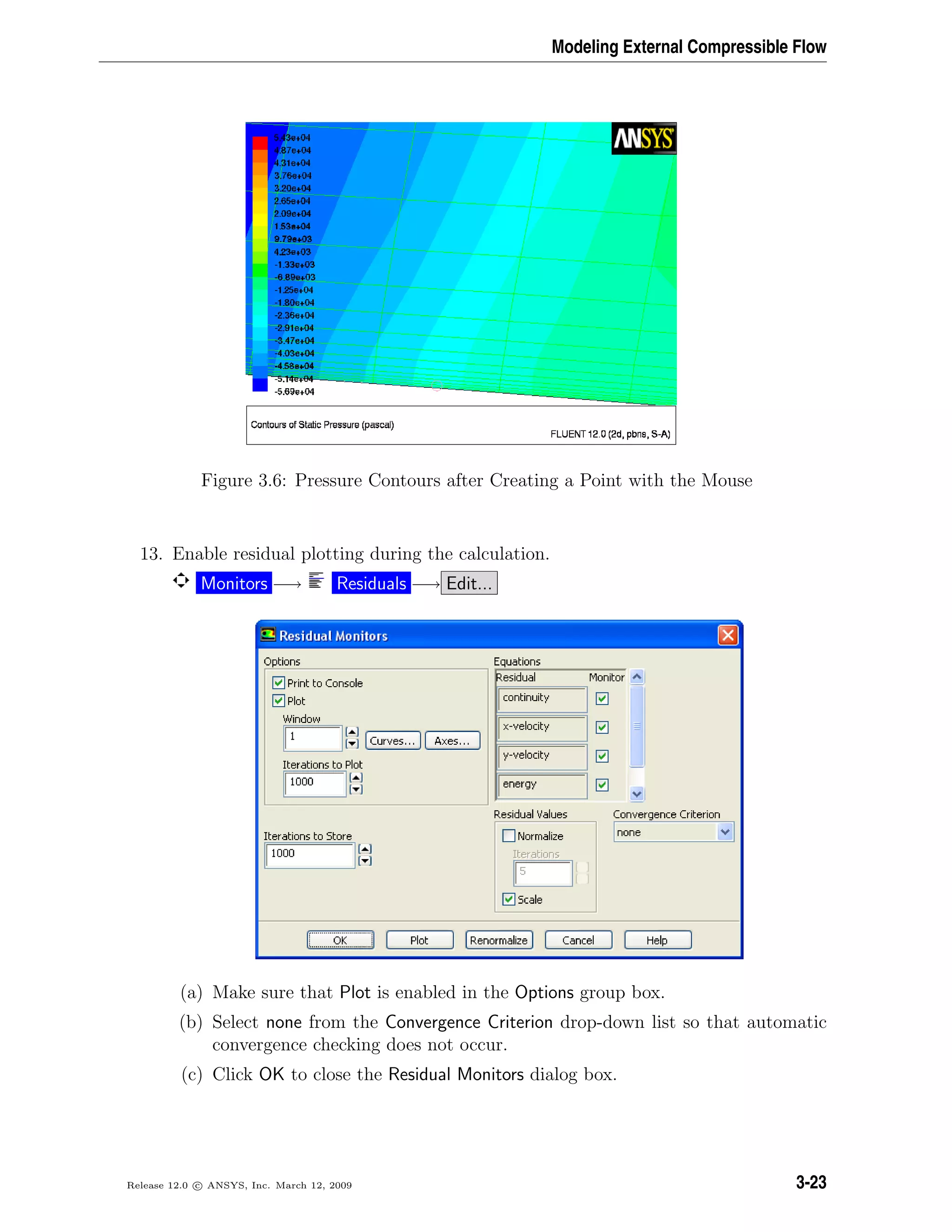 Modeling External Compressible Flow
Figure 3.6: Pressure Contours after Creating a Point with the Mouse
13. Enable residual plotting during the calculation.
Monitors −→ Residuals −→ Edit...
(a) Make sure that Plot is enabled in the Options group box.
(b) Select none from the Convergence Criterion drop-down list so that automatic
convergence checking does not occur.
(c) Click OK to close the Residual Monitors dialog box.
Release 12.0 c ANSYS, Inc. March 12, 2009 3-23
 