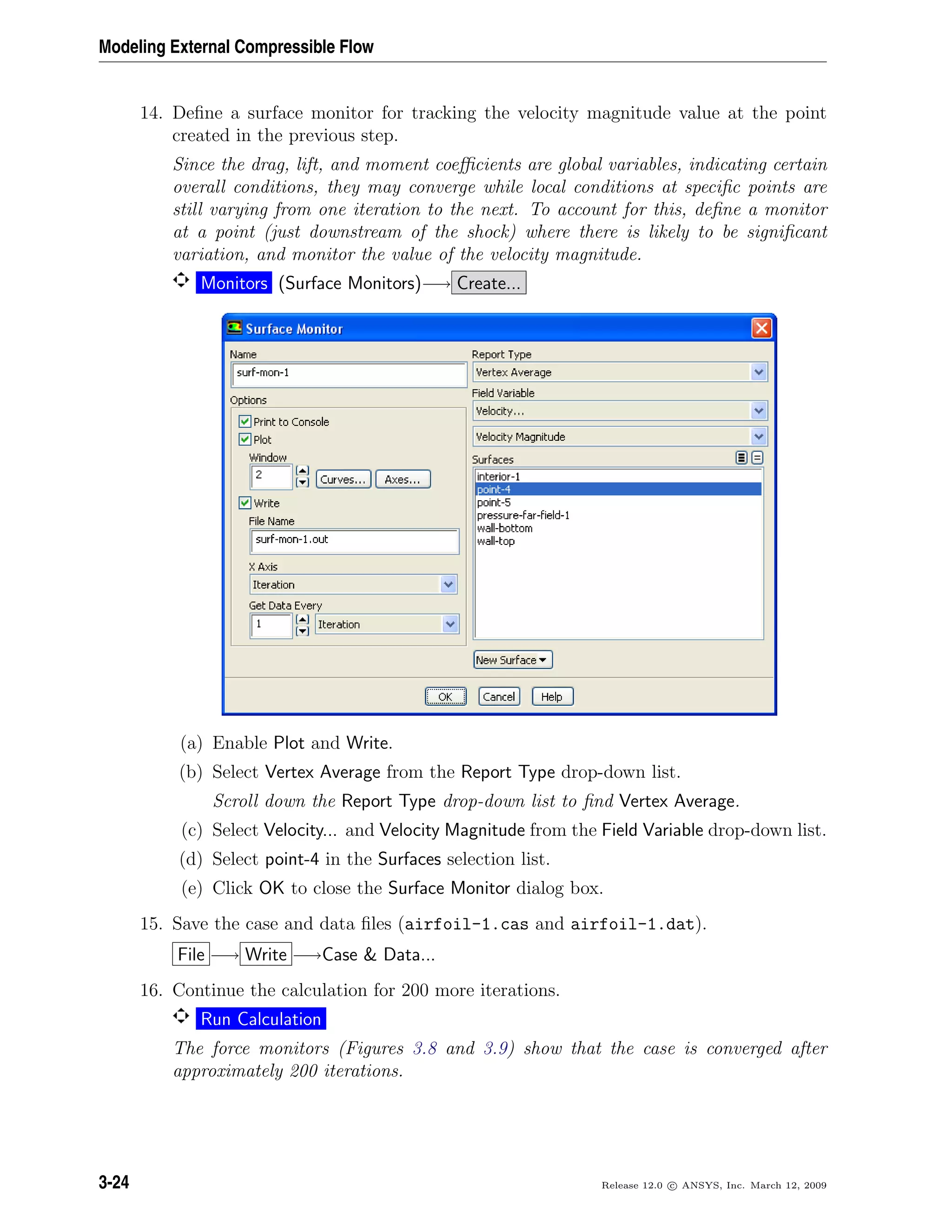 Modeling External Compressible Flow
14. Deﬁne a surface monitor for tracking the velocity magnitude value at the point
created in the previous step.
Since the drag, lift, and moment coeﬃcients are global variables, indicating certain
overall conditions, they may converge while local conditions at speciﬁc points are
still varying from one iteration to the next. To account for this, deﬁne a monitor
at a point (just downstream of the shock) where there is likely to be signiﬁcant
variation, and monitor the value of the velocity magnitude.
Monitors (Surface Monitors)−→ Create...
(a) Enable Plot and Write.
(b) Select Vertex Average from the Report Type drop-down list.
Scroll down the Report Type drop-down list to ﬁnd Vertex Average.
(c) Select Velocity... and Velocity Magnitude from the Field Variable drop-down list.
(d) Select point-4 in the Surfaces selection list.
(e) Click OK to close the Surface Monitor dialog box.
15. Save the case and data ﬁles (airfoil-1.cas and airfoil-1.dat).
File −→ Write −→Case & Data...
16. Continue the calculation for 200 more iterations.
Run Calculation
The force monitors (Figures 3.8 and 3.9) show that the case is converged after
approximately 200 iterations.
3-24 Release 12.0 c ANSYS, Inc. March 12, 2009
 