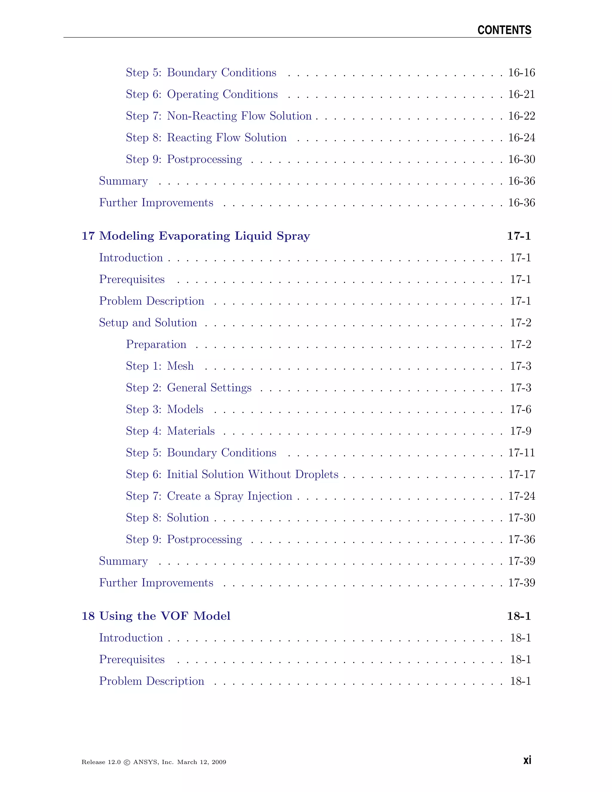CONTENTS
Step 5: Boundary Conditions . . . . . . . . . . . . . . . . . . . . . . . . 16-16
Step 6: Operating Conditions . . . . . . . . . . . . . . . . . . . . . . . . 16-21
Step 7: Non-Reacting Flow Solution . . . . . . . . . . . . . . . . . . . . . 16-22
Step 8: Reacting Flow Solution . . . . . . . . . . . . . . . . . . . . . . . 16-24
Step 9: Postprocessing . . . . . . . . . . . . . . . . . . . . . . . . . . . . 16-30
Summary . . . . . . . . . . . . . . . . . . . . . . . . . . . . . . . . . . . . . . 16-36
Further Improvements . . . . . . . . . . . . . . . . . . . . . . . . . . . . . . . 16-36
17 Modeling Evaporating Liquid Spray 17-1
Introduction . . . . . . . . . . . . . . . . . . . . . . . . . . . . . . . . . . . . . 17-1
Prerequisites . . . . . . . . . . . . . . . . . . . . . . . . . . . . . . . . . . . . 17-1
Problem Description . . . . . . . . . . . . . . . . . . . . . . . . . . . . . . . . 17-1
Setup and Solution . . . . . . . . . . . . . . . . . . . . . . . . . . . . . . . . . 17-2
Preparation . . . . . . . . . . . . . . . . . . . . . . . . . . . . . . . . . . 17-2
Step 1: Mesh . . . . . . . . . . . . . . . . . . . . . . . . . . . . . . . . . 17-3
Step 2: General Settings . . . . . . . . . . . . . . . . . . . . . . . . . . . 17-3
Step 3: Models . . . . . . . . . . . . . . . . . . . . . . . . . . . . . . . . 17-6
Step 4: Materials . . . . . . . . . . . . . . . . . . . . . . . . . . . . . . . 17-9
Step 5: Boundary Conditions . . . . . . . . . . . . . . . . . . . . . . . . 17-11
Step 6: Initial Solution Without Droplets . . . . . . . . . . . . . . . . . . 17-17
Step 7: Create a Spray Injection . . . . . . . . . . . . . . . . . . . . . . . 17-24
Step 8: Solution . . . . . . . . . . . . . . . . . . . . . . . . . . . . . . . . 17-30
Step 9: Postprocessing . . . . . . . . . . . . . . . . . . . . . . . . . . . . 17-36
Summary . . . . . . . . . . . . . . . . . . . . . . . . . . . . . . . . . . . . . . 17-39
Further Improvements . . . . . . . . . . . . . . . . . . . . . . . . . . . . . . . 17-39
18 Using the VOF Model 18-1
Introduction . . . . . . . . . . . . . . . . . . . . . . . . . . . . . . . . . . . . . 18-1
Prerequisites . . . . . . . . . . . . . . . . . . . . . . . . . . . . . . . . . . . . 18-1
Problem Description . . . . . . . . . . . . . . . . . . . . . . . . . . . . . . . . 18-1
Release 12.0 c ANSYS, Inc. March 12, 2009 xi
 