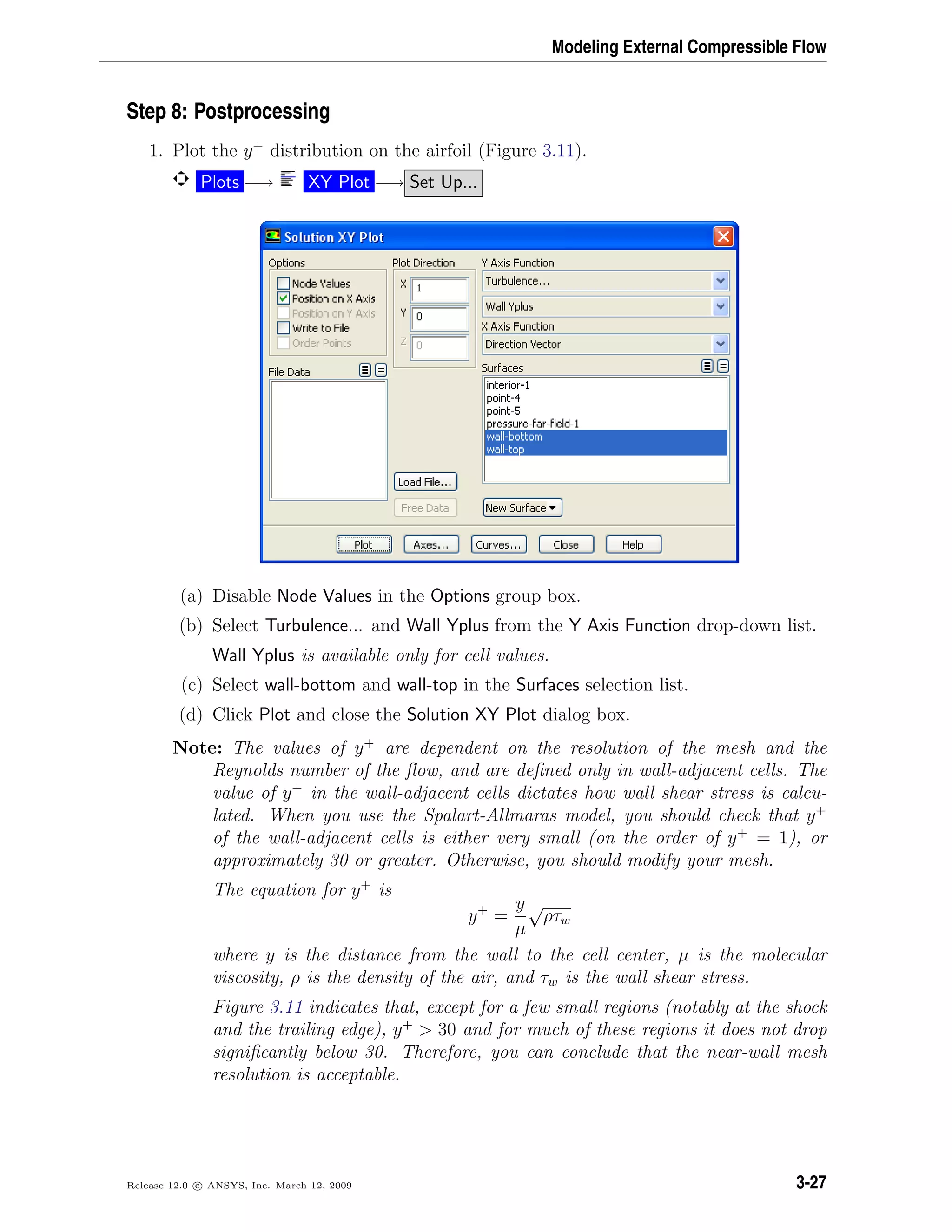 Modeling External Compressible Flow
Step 8: Postprocessing
1. Plot the y+
distribution on the airfoil (Figure 3.11).
Plots −→ XY Plot −→ Set Up...
(a) Disable Node Values in the Options group box.
(b) Select Turbulence... and Wall Yplus from the Y Axis Function drop-down list.
Wall Yplus is available only for cell values.
(c) Select wall-bottom and wall-top in the Surfaces selection list.
(d) Click Plot and close the Solution XY Plot dialog box.
Note: The values of y+
are dependent on the resolution of the mesh and the
Reynolds number of the ﬂow, and are deﬁned only in wall-adjacent cells. The
value of y+
in the wall-adjacent cells dictates how wall shear stress is calcu-
lated. When you use the Spalart-Allmaras model, you should check that y+
of the wall-adjacent cells is either very small (on the order of y+
= 1), or
approximately 30 or greater. Otherwise, you should modify your mesh.
The equation for y+
is
y+
=
y
µ
√
ρτw
where y is the distance from the wall to the cell center, µ is the molecular
viscosity, ρ is the density of the air, and τw is the wall shear stress.
Figure 3.11 indicates that, except for a few small regions (notably at the shock
and the trailing edge), y+
> 30 and for much of these regions it does not drop
signiﬁcantly below 30. Therefore, you can conclude that the near-wall mesh
resolution is acceptable.
Release 12.0 c ANSYS, Inc. March 12, 2009 3-27
 