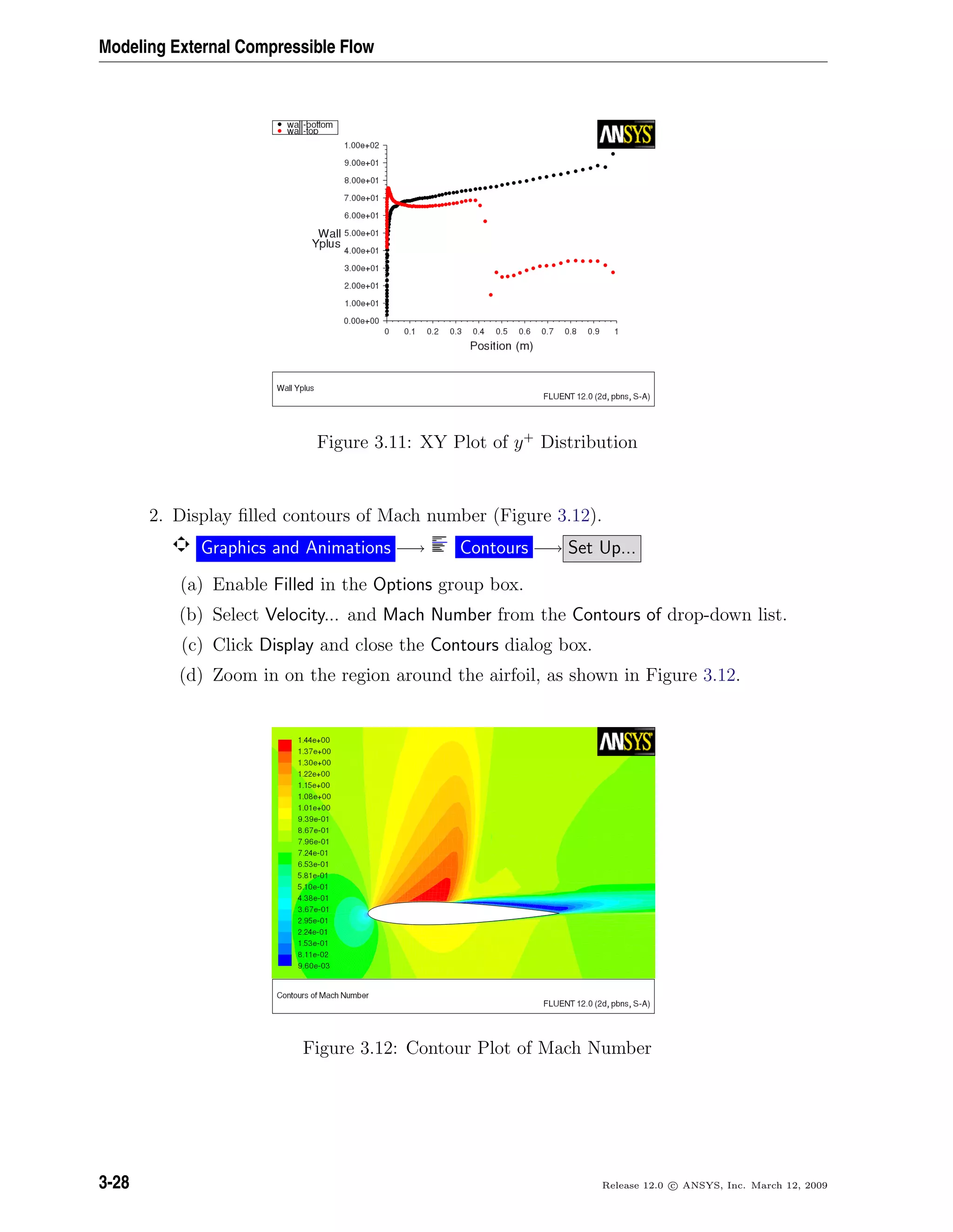 Modeling External Compressible Flow
Figure 3.11: XY Plot of y+
Distribution
2. Display ﬁlled contours of Mach number (Figure 3.12).
Graphics and Animations −→ Contours −→ Set Up...
(a) Enable Filled in the Options group box.
(b) Select Velocity... and Mach Number from the Contours of drop-down list.
(c) Click Display and close the Contours dialog box.
(d) Zoom in on the region around the airfoil, as shown in Figure 3.12.
Figure 3.12: Contour Plot of Mach Number
3-28 Release 12.0 c ANSYS, Inc. March 12, 2009
 