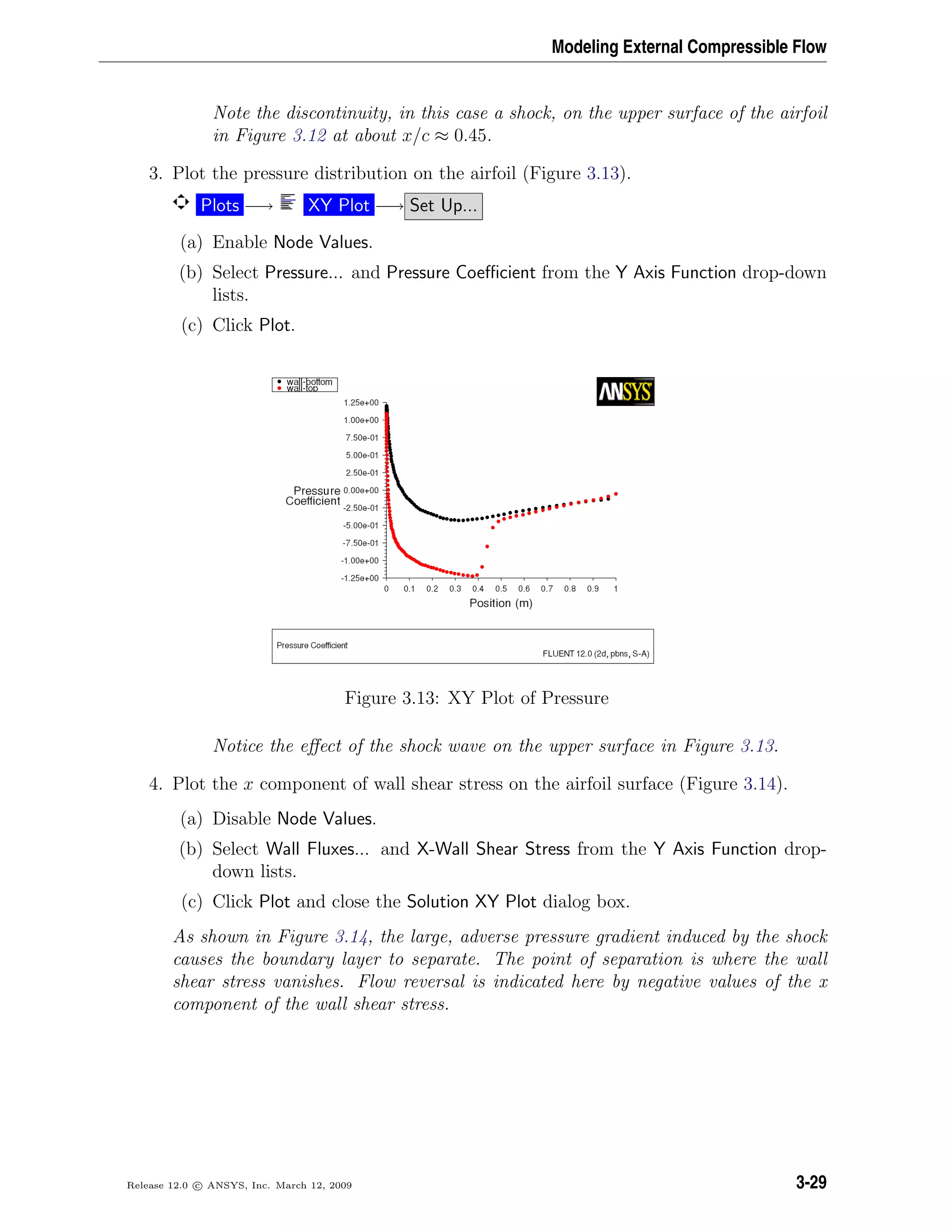 Modeling External Compressible Flow
Note the discontinuity, in this case a shock, on the upper surface of the airfoil
in Figure 3.12 at about x/c ≈ 0.45.
3. Plot the pressure distribution on the airfoil (Figure 3.13).
Plots −→ XY Plot −→ Set Up...
(a) Enable Node Values.
(b) Select Pressure... and Pressure Coeﬃcient from the Y Axis Function drop-down
lists.
(c) Click Plot.
Figure 3.13: XY Plot of Pressure
Notice the eﬀect of the shock wave on the upper surface in Figure 3.13.
4. Plot the x component of wall shear stress on the airfoil surface (Figure 3.14).
(a) Disable Node Values.
(b) Select Wall Fluxes... and X-Wall Shear Stress from the Y Axis Function drop-
down lists.
(c) Click Plot and close the Solution XY Plot dialog box.
As shown in Figure 3.14, the large, adverse pressure gradient induced by the shock
causes the boundary layer to separate. The point of separation is where the wall
shear stress vanishes. Flow reversal is indicated here by negative values of the x
component of the wall shear stress.
Release 12.0 c ANSYS, Inc. March 12, 2009 3-29
 