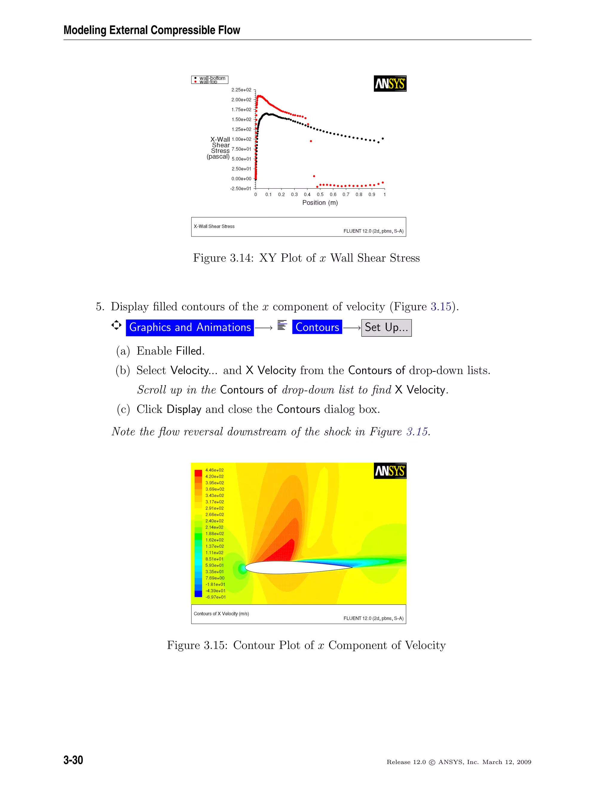 Modeling External Compressible Flow
Figure 3.14: XY Plot of x Wall Shear Stress
5. Display ﬁlled contours of the x component of velocity (Figure 3.15).
Graphics and Animations −→ Contours −→ Set Up...
(a) Enable Filled.
(b) Select Velocity... and X Velocity from the Contours of drop-down lists.
Scroll up in the Contours of drop-down list to ﬁnd X Velocity.
(c) Click Display and close the Contours dialog box.
Note the ﬂow reversal downstream of the shock in Figure 3.15.
Figure 3.15: Contour Plot of x Component of Velocity
3-30 Release 12.0 c ANSYS, Inc. March 12, 2009
 