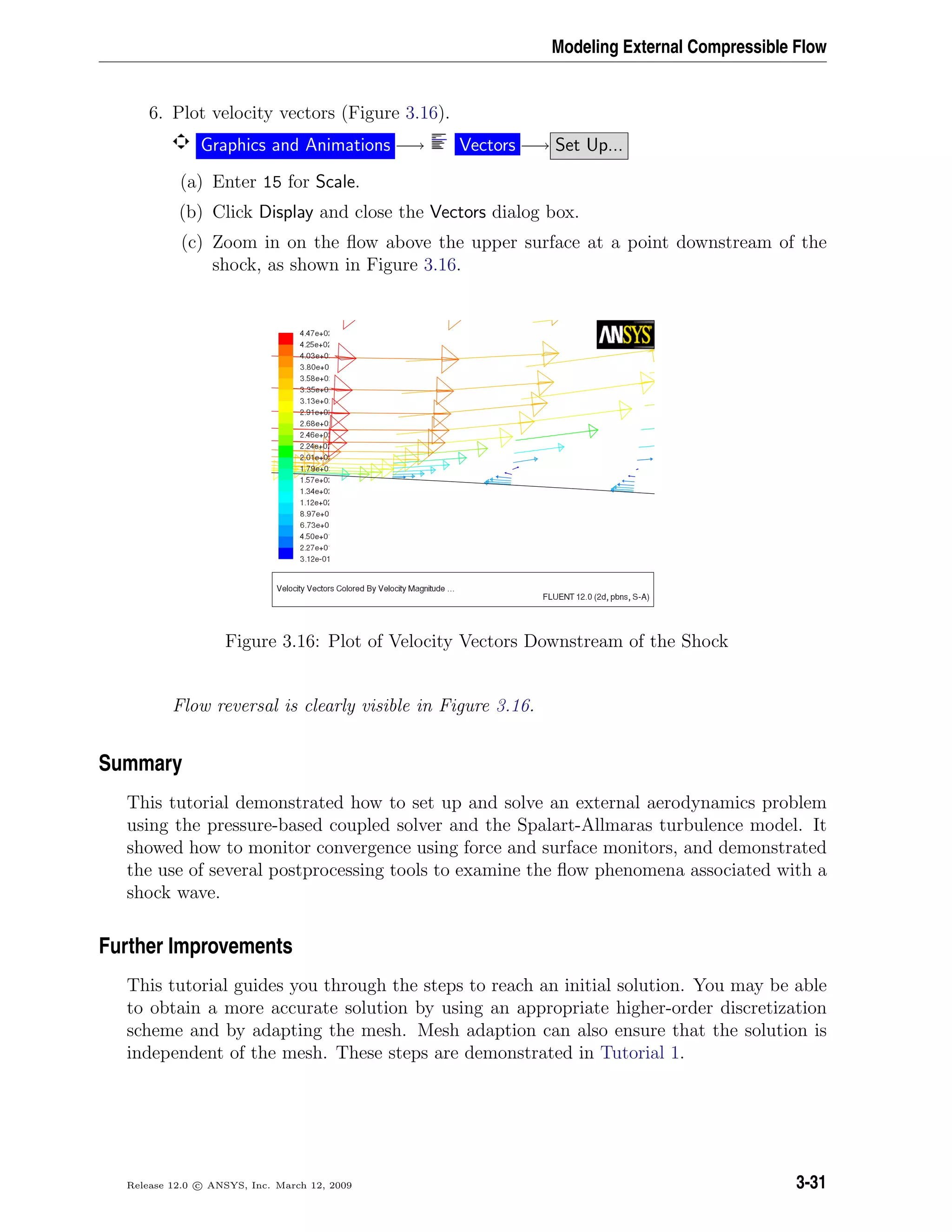 Modeling External Compressible Flow
6. Plot velocity vectors (Figure 3.16).
Graphics and Animations −→ Vectors −→ Set Up...
(a) Enter 15 for Scale.
(b) Click Display and close the Vectors dialog box.
(c) Zoom in on the ﬂow above the upper surface at a point downstream of the
shock, as shown in Figure 3.16.
Figure 3.16: Plot of Velocity Vectors Downstream of the Shock
Flow reversal is clearly visible in Figure 3.16.
Summary
This tutorial demonstrated how to set up and solve an external aerodynamics problem
using the pressure-based coupled solver and the Spalart-Allmaras turbulence model. It
showed how to monitor convergence using force and surface monitors, and demonstrated
the use of several postprocessing tools to examine the ﬂow phenomena associated with a
shock wave.
Further Improvements
This tutorial guides you through the steps to reach an initial solution. You may be able
to obtain a more accurate solution by using an appropriate higher-order discretization
scheme and by adapting the mesh. Mesh adaption can also ensure that the solution is
independent of the mesh. These steps are demonstrated in Tutorial 1.
Release 12.0 c ANSYS, Inc. March 12, 2009 3-31
 