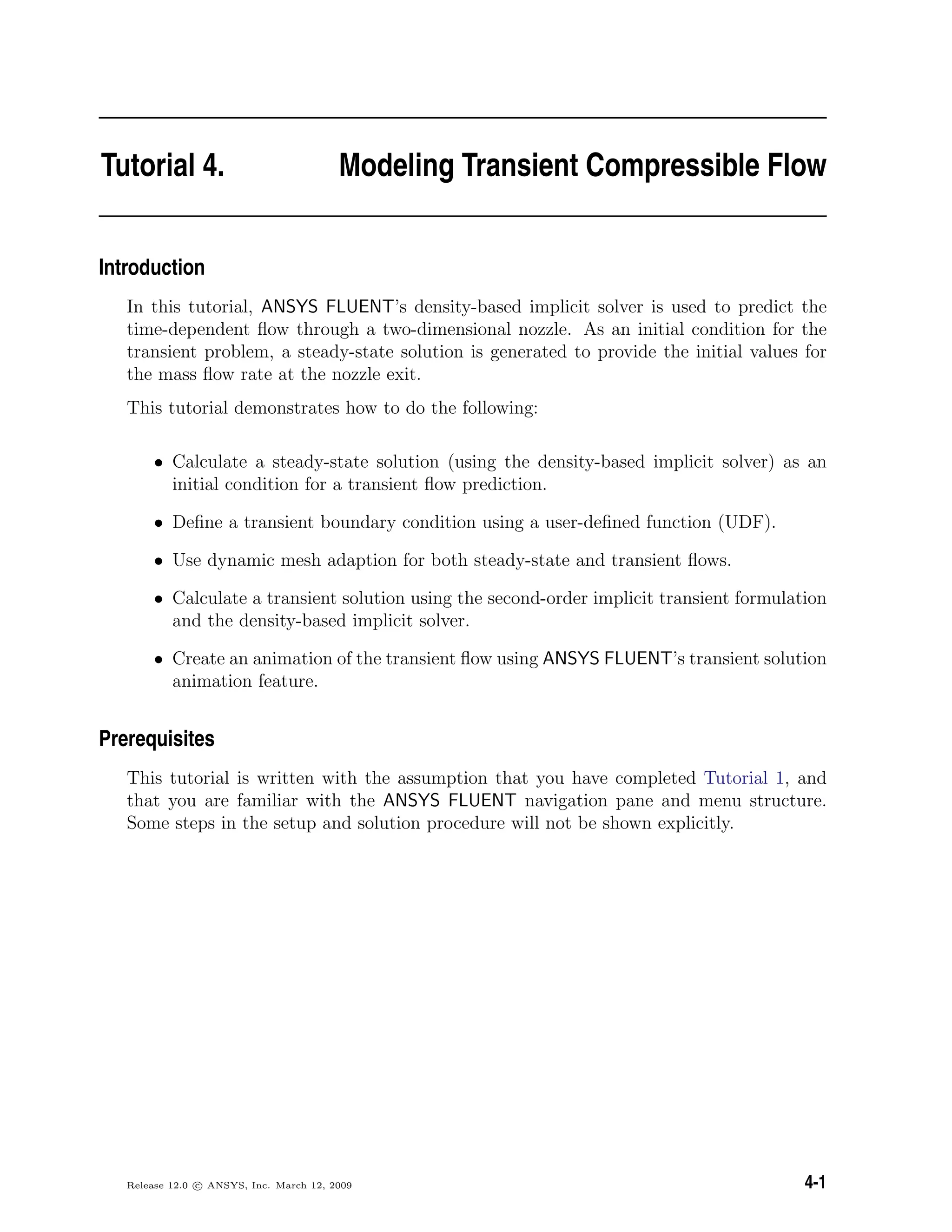 Tutorial 4. Modeling Transient Compressible Flow
Introduction
In this tutorial, ANSYS FLUENT’s density-based implicit solver is used to predict the
time-dependent ﬂow through a two-dimensional nozzle. As an initial condition for the
transient problem, a steady-state solution is generated to provide the initial values for
the mass ﬂow rate at the nozzle exit.
This tutorial demonstrates how to do the following:
• Calculate a steady-state solution (using the density-based implicit solver) as an
initial condition for a transient ﬂow prediction.
• Deﬁne a transient boundary condition using a user-deﬁned function (UDF).
• Use dynamic mesh adaption for both steady-state and transient ﬂows.
• Calculate a transient solution using the second-order implicit transient formulation
and the density-based implicit solver.
• Create an animation of the transient ﬂow using ANSYS FLUENT’s transient solution
animation feature.
Prerequisites
This tutorial is written with the assumption that you have completed Tutorial 1, and
that you are familiar with the ANSYS FLUENT navigation pane and menu structure.
Some steps in the setup and solution procedure will not be shown explicitly.
Release 12.0 c ANSYS, Inc. March 12, 2009 4-1
 
