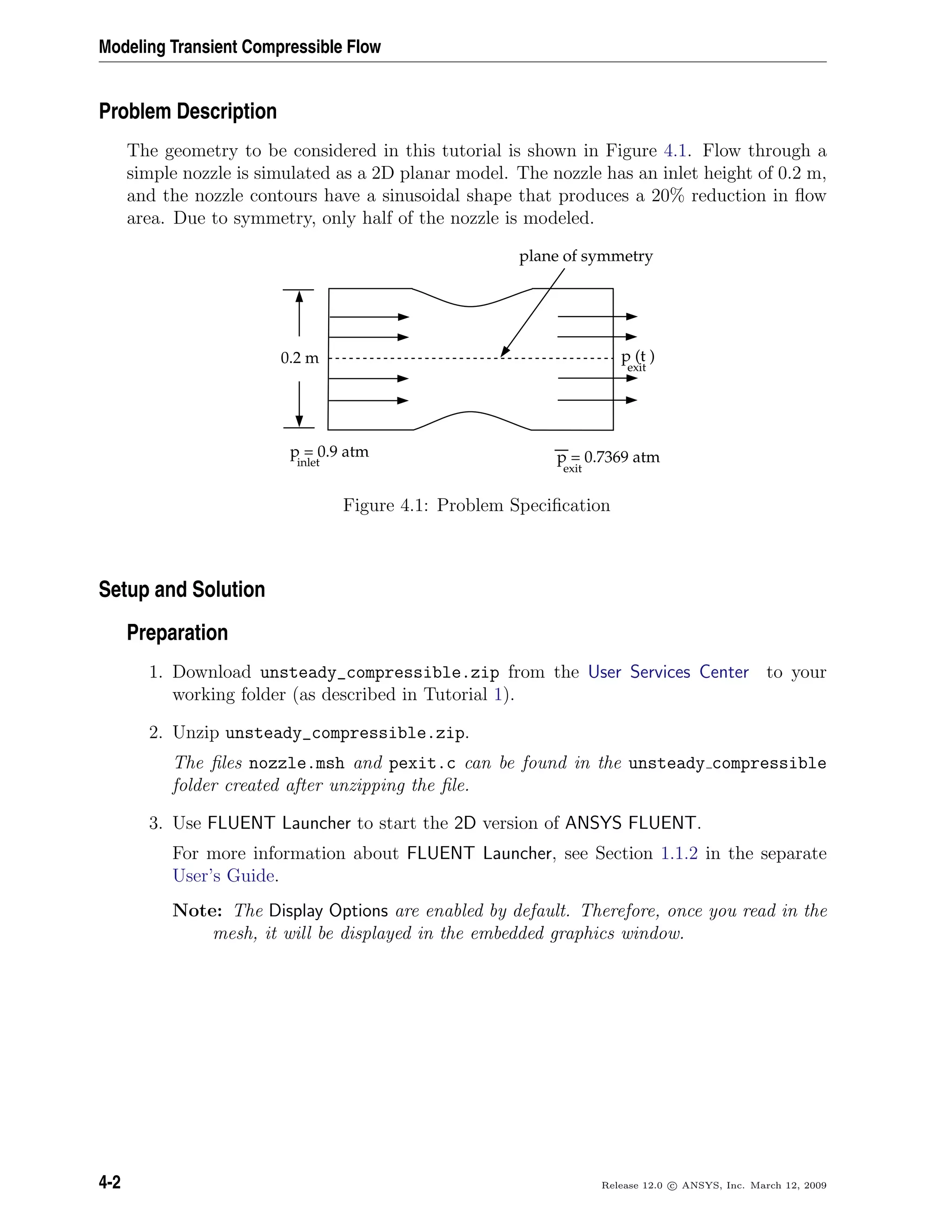 Modeling Transient Compressible Flow
Problem Description
The geometry to be considered in this tutorial is shown in Figure 4.1. Flow through a
simple nozzle is simulated as a 2D planar model. The nozzle has an inlet height of 0.2 m,
and the nozzle contours have a sinusoidal shape that produces a 20% reduction in ﬂow
area. Due to symmetry, only half of the nozzle is modeled.
p = 0.9 atm
inlet p = 0.7369 atm
exit
0.2 m
plane of symmetry
p (t )
exit
Figure 4.1: Problem Speciﬁcation
Setup and Solution
Preparation
1. Download unsteady_compressible.zip from the User Services Center to your
working folder (as described in Tutorial 1).
2. Unzip unsteady_compressible.zip.
The ﬁles nozzle.msh and pexit.c can be found in the unsteady compressible
folder created after unzipping the ﬁle.
3. Use FLUENT Launcher to start the 2D version of ANSYS FLUENT.
For more information about FLUENT Launcher, see Section 1.1.2 in the separate
User’s Guide.
Note: The Display Options are enabled by default. Therefore, once you read in the
mesh, it will be displayed in the embedded graphics window.
4-2 Release 12.0 c ANSYS, Inc. March 12, 2009
 