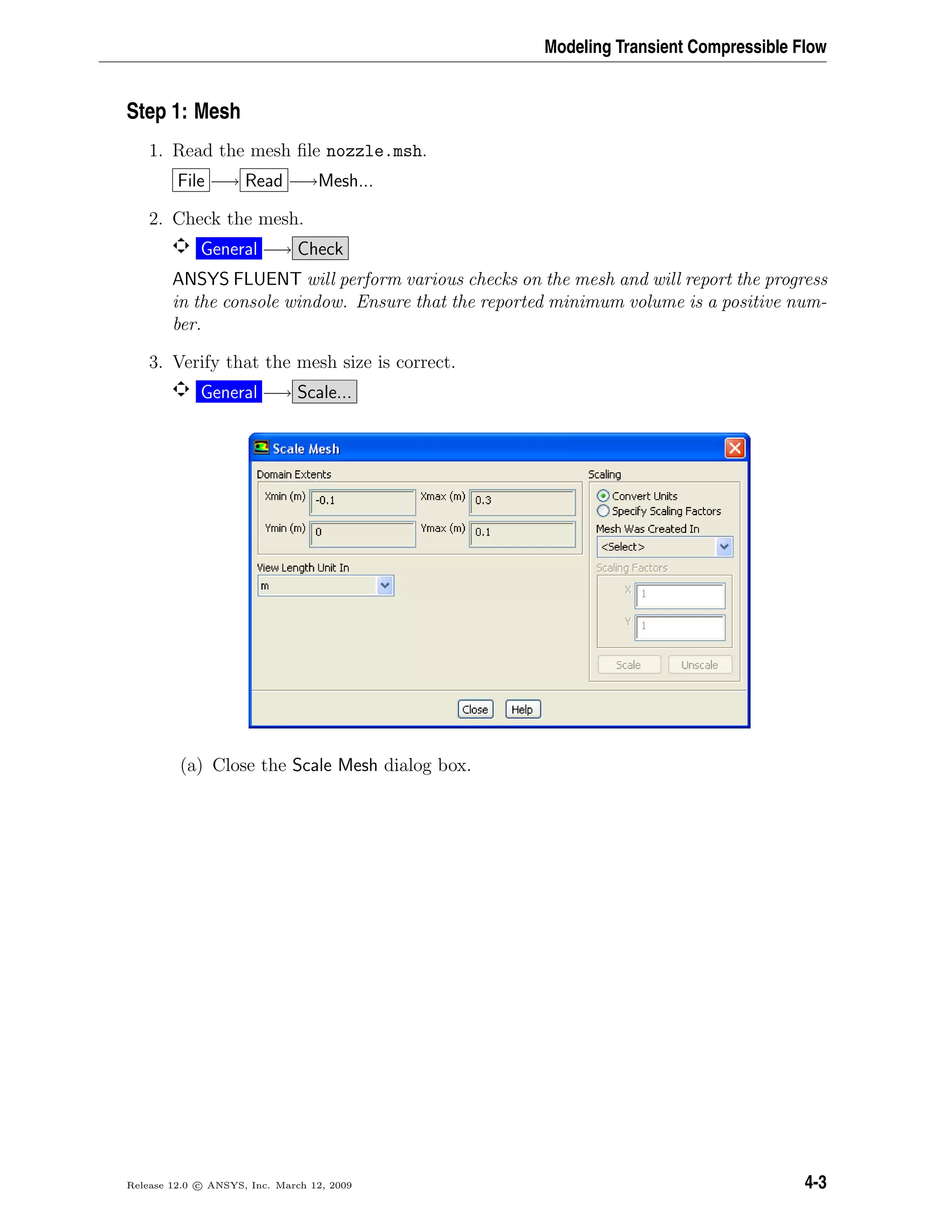 Modeling Transient Compressible Flow
Step 1: Mesh
1. Read the mesh ﬁle nozzle.msh.
File −→ Read −→Mesh...
2. Check the mesh.
General −→ Check
ANSYS FLUENT will perform various checks on the mesh and will report the progress
in the console window. Ensure that the reported minimum volume is a positive num-
ber.
3. Verify that the mesh size is correct.
General −→ Scale...
(a) Close the Scale Mesh dialog box.
Release 12.0 c ANSYS, Inc. March 12, 2009 4-3
 