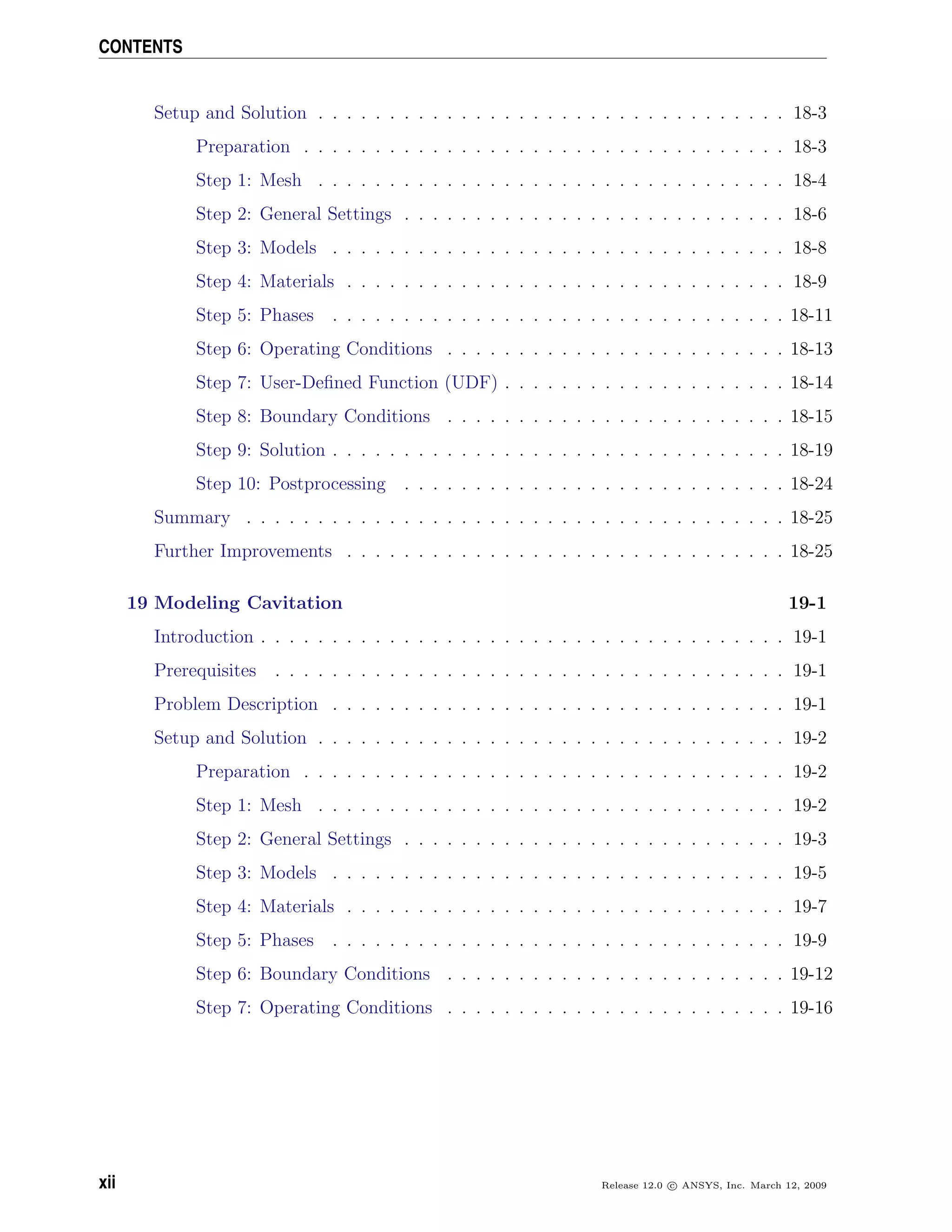 CONTENTS
Setup and Solution . . . . . . . . . . . . . . . . . . . . . . . . . . . . . . . . . 18-3
Preparation . . . . . . . . . . . . . . . . . . . . . . . . . . . . . . . . . . 18-3
Step 1: Mesh . . . . . . . . . . . . . . . . . . . . . . . . . . . . . . . . . 18-4
Step 2: General Settings . . . . . . . . . . . . . . . . . . . . . . . . . . . 18-6
Step 3: Models . . . . . . . . . . . . . . . . . . . . . . . . . . . . . . . . 18-8
Step 4: Materials . . . . . . . . . . . . . . . . . . . . . . . . . . . . . . . 18-9
Step 5: Phases . . . . . . . . . . . . . . . . . . . . . . . . . . . . . . . . 18-11
Step 6: Operating Conditions . . . . . . . . . . . . . . . . . . . . . . . . 18-13
Step 7: User-Deﬁned Function (UDF) . . . . . . . . . . . . . . . . . . . . 18-14
Step 8: Boundary Conditions . . . . . . . . . . . . . . . . . . . . . . . . 18-15
Step 9: Solution . . . . . . . . . . . . . . . . . . . . . . . . . . . . . . . . 18-19
Step 10: Postprocessing . . . . . . . . . . . . . . . . . . . . . . . . . . . 18-24
Summary . . . . . . . . . . . . . . . . . . . . . . . . . . . . . . . . . . . . . . 18-25
Further Improvements . . . . . . . . . . . . . . . . . . . . . . . . . . . . . . . 18-25
19 Modeling Cavitation 19-1
Introduction . . . . . . . . . . . . . . . . . . . . . . . . . . . . . . . . . . . . . 19-1
Prerequisites . . . . . . . . . . . . . . . . . . . . . . . . . . . . . . . . . . . . 19-1
Problem Description . . . . . . . . . . . . . . . . . . . . . . . . . . . . . . . . 19-1
Setup and Solution . . . . . . . . . . . . . . . . . . . . . . . . . . . . . . . . . 19-2
Preparation . . . . . . . . . . . . . . . . . . . . . . . . . . . . . . . . . . 19-2
Step 1: Mesh . . . . . . . . . . . . . . . . . . . . . . . . . . . . . . . . . 19-2
Step 2: General Settings . . . . . . . . . . . . . . . . . . . . . . . . . . . 19-3
Step 3: Models . . . . . . . . . . . . . . . . . . . . . . . . . . . . . . . . 19-5
Step 4: Materials . . . . . . . . . . . . . . . . . . . . . . . . . . . . . . . 19-7
Step 5: Phases . . . . . . . . . . . . . . . . . . . . . . . . . . . . . . . . 19-9
Step 6: Boundary Conditions . . . . . . . . . . . . . . . . . . . . . . . . 19-12
Step 7: Operating Conditions . . . . . . . . . . . . . . . . . . . . . . . . 19-16
xii Release 12.0 c ANSYS, Inc. March 12, 2009
 