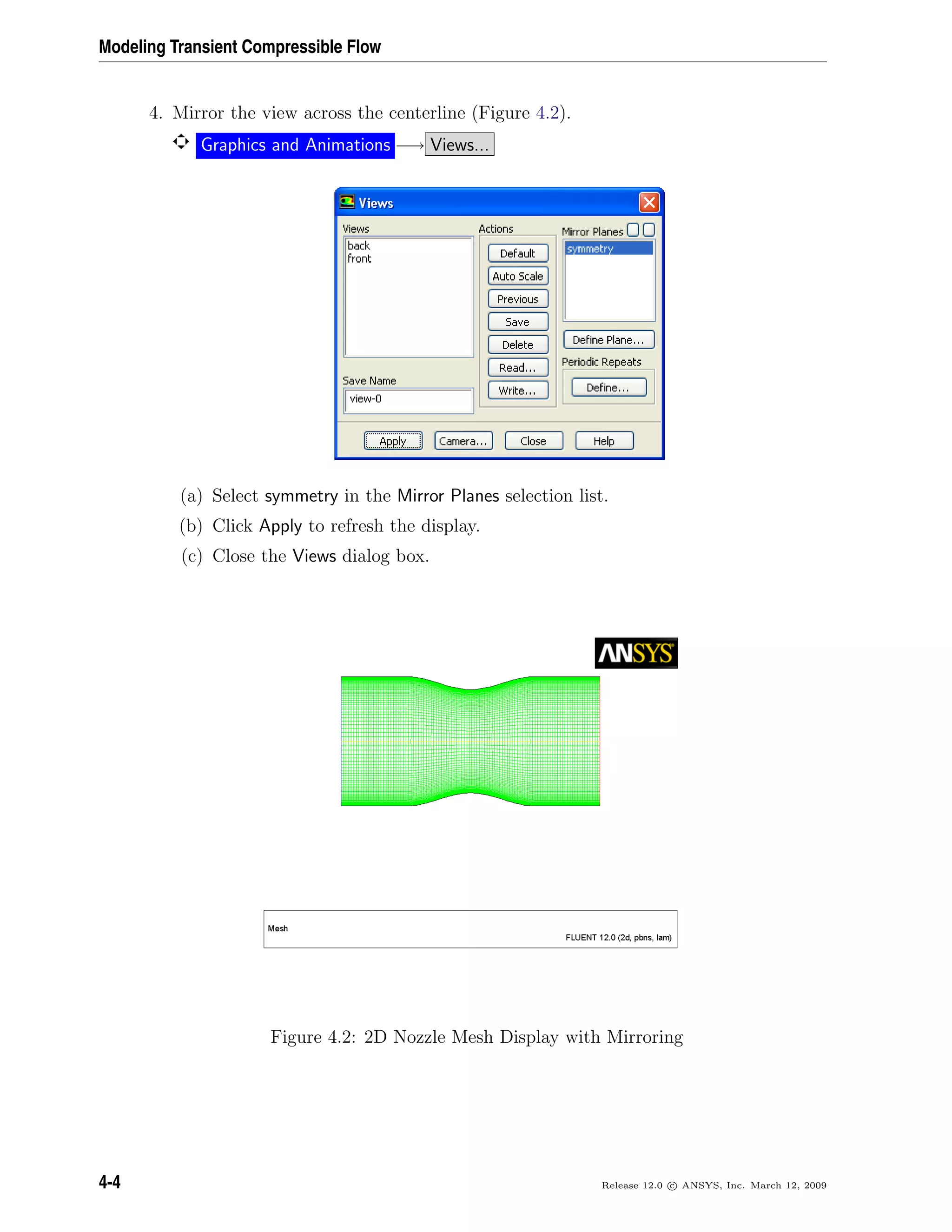 Modeling Transient Compressible Flow
4. Mirror the view across the centerline (Figure 4.2).
Graphics and Animations −→ Views...
(a) Select symmetry in the Mirror Planes selection list.
(b) Click Apply to refresh the display.
(c) Close the Views dialog box.
Figure 4.2: 2D Nozzle Mesh Display with Mirroring
4-4 Release 12.0 c ANSYS, Inc. March 12, 2009
 
