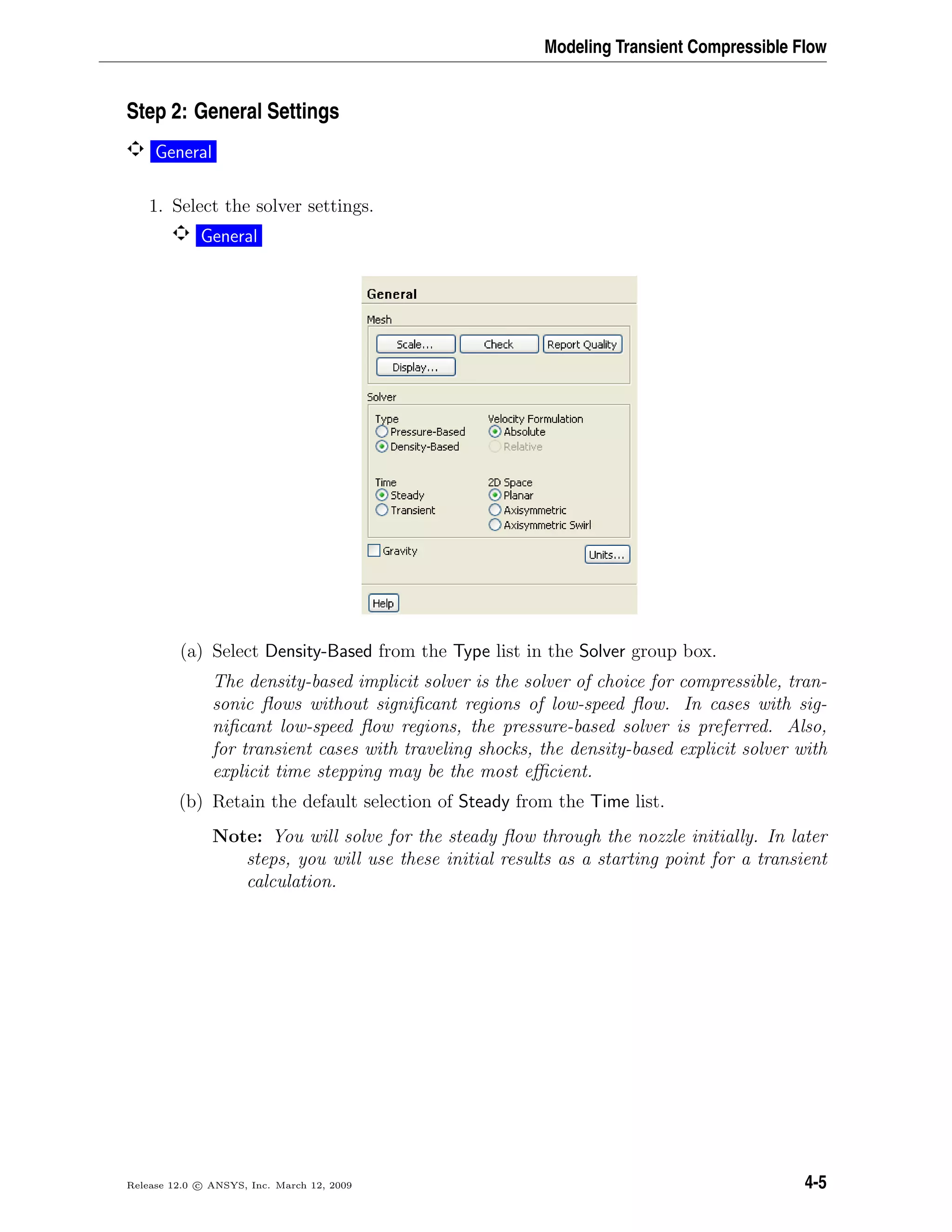 Modeling Transient Compressible Flow
Step 2: General Settings
General
1. Select the solver settings.
General
(a) Select Density-Based from the Type list in the Solver group box.
The density-based implicit solver is the solver of choice for compressible, tran-
sonic ﬂows without signiﬁcant regions of low-speed ﬂow. In cases with sig-
niﬁcant low-speed ﬂow regions, the pressure-based solver is preferred. Also,
for transient cases with traveling shocks, the density-based explicit solver with
explicit time stepping may be the most eﬃcient.
(b) Retain the default selection of Steady from the Time list.
Note: You will solve for the steady ﬂow through the nozzle initially. In later
steps, you will use these initial results as a starting point for a transient
calculation.
Release 12.0 c ANSYS, Inc. March 12, 2009 4-5
 