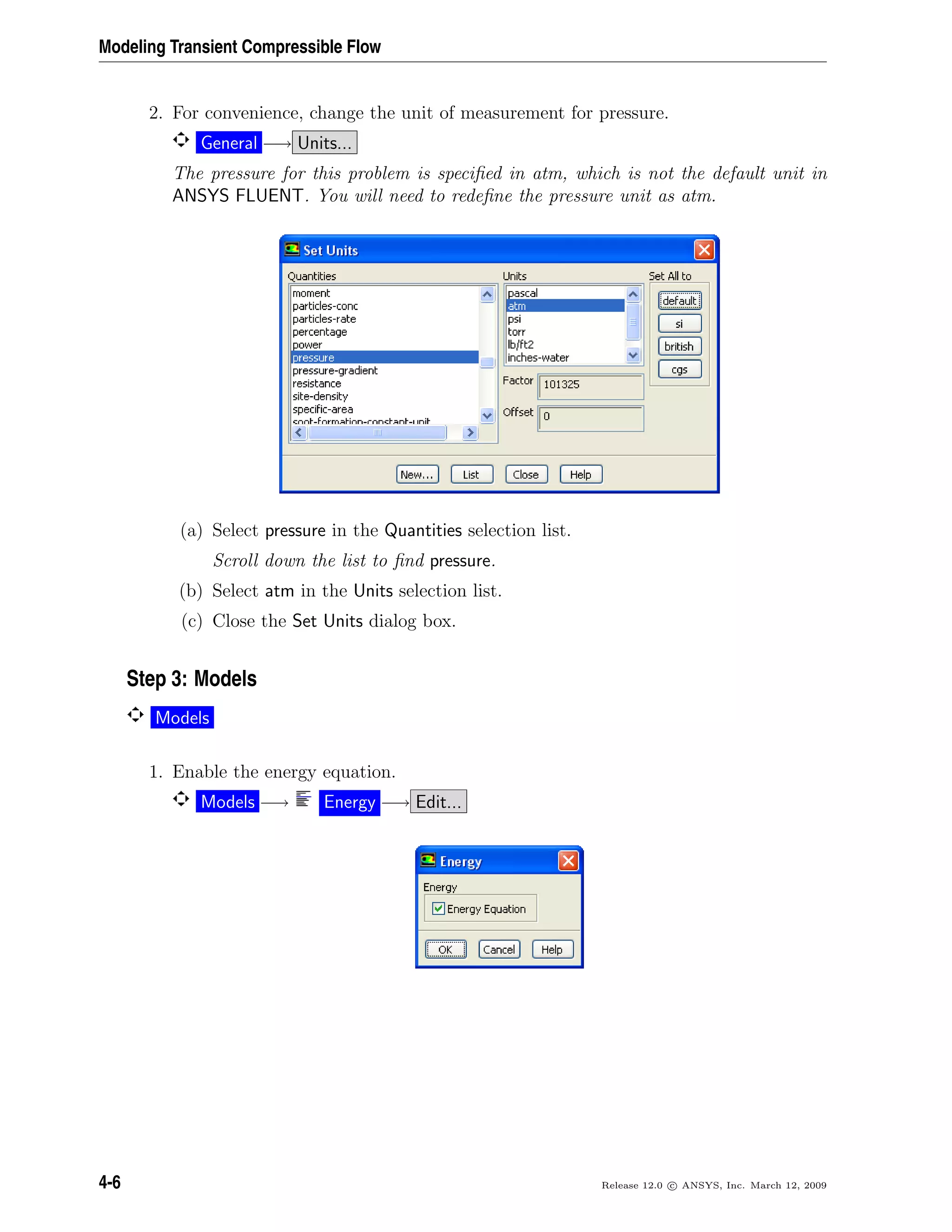 Modeling Transient Compressible Flow
2. For convenience, change the unit of measurement for pressure.
General −→ Units...
The pressure for this problem is speciﬁed in atm, which is not the default unit in
ANSYS FLUENT. You will need to redeﬁne the pressure unit as atm.
(a) Select pressure in the Quantities selection list.
Scroll down the list to ﬁnd pressure.
(b) Select atm in the Units selection list.
(c) Close the Set Units dialog box.
Step 3: Models
Models
1. Enable the energy equation.
Models −→ Energy −→ Edit...
4-6 Release 12.0 c ANSYS, Inc. March 12, 2009
 