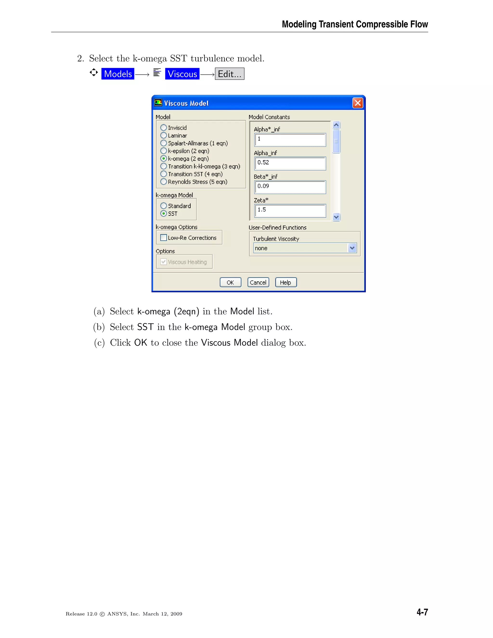 Modeling Transient Compressible Flow
2. Select the k-omega SST turbulence model.
Models −→ Viscous −→ Edit...
(a) Select k-omega (2eqn) in the Model list.
(b) Select SST in the k-omega Model group box.
(c) Click OK to close the Viscous Model dialog box.
Release 12.0 c ANSYS, Inc. March 12, 2009 4-7
 