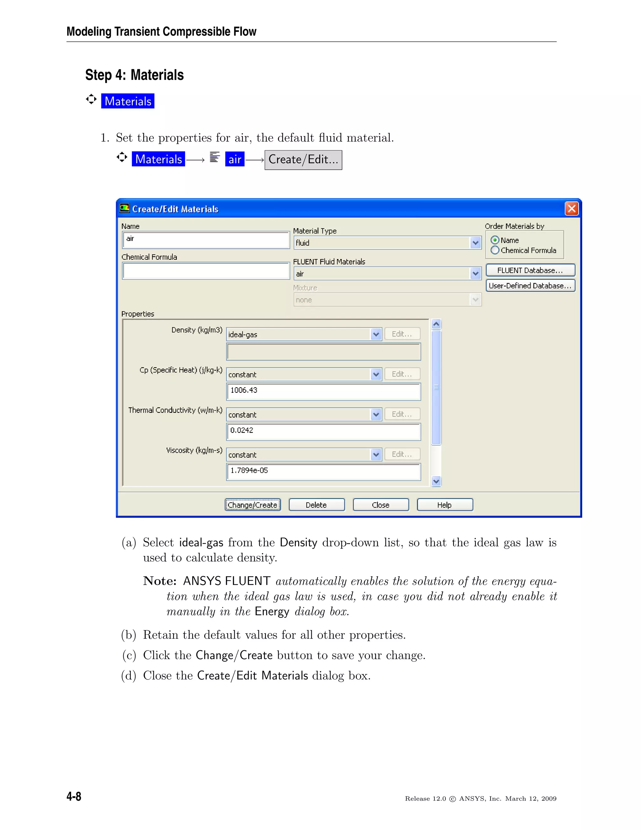 Modeling Transient Compressible Flow
Step 4: Materials
Materials
1. Set the properties for air, the default ﬂuid material.
Materials −→ air −→ Create/Edit...
(a) Select ideal-gas from the Density drop-down list, so that the ideal gas law is
used to calculate density.
Note: ANSYS FLUENT automatically enables the solution of the energy equa-
tion when the ideal gas law is used, in case you did not already enable it
manually in the Energy dialog box.
(b) Retain the default values for all other properties.
(c) Click the Change/Create button to save your change.
(d) Close the Create/Edit Materials dialog box.
4-8 Release 12.0 c ANSYS, Inc. March 12, 2009
 