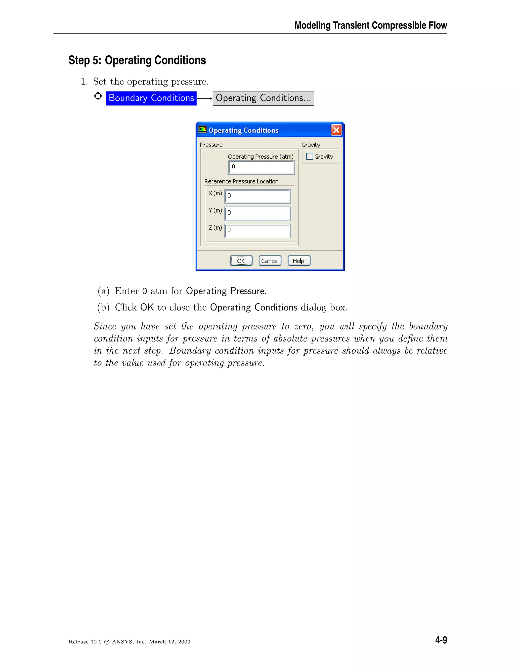 Modeling Transient Compressible Flow
Step 5: Operating Conditions
1. Set the operating pressure.
Boundary Conditions −→ Operating Conditions...
(a) Enter 0 atm for Operating Pressure.
(b) Click OK to close the Operating Conditions dialog box.
Since you have set the operating pressure to zero, you will specify the boundary
condition inputs for pressure in terms of absolute pressures when you deﬁne them
in the next step. Boundary condition inputs for pressure should always be relative
to the value used for operating pressure.
Release 12.0 c ANSYS, Inc. March 12, 2009 4-9
 