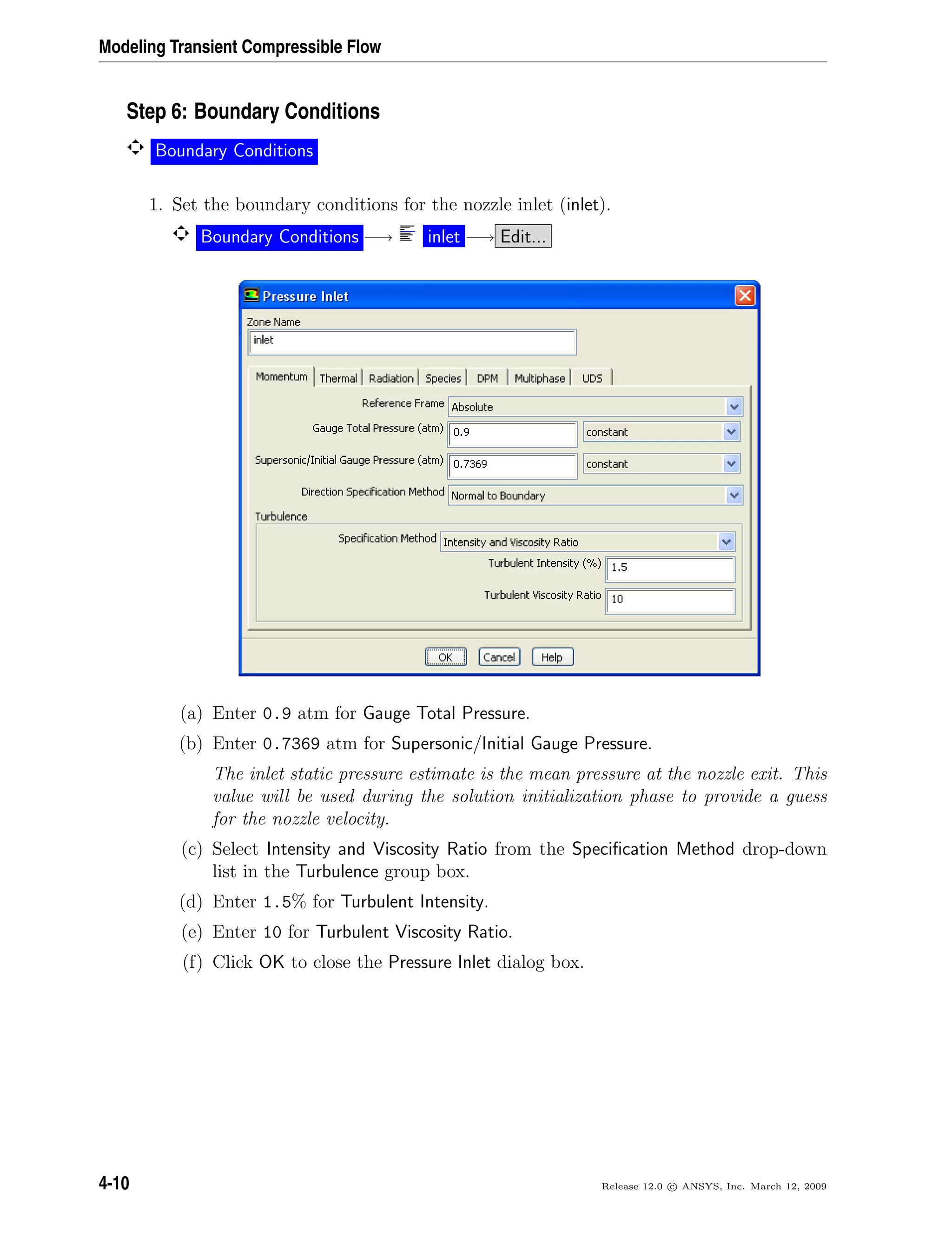 Modeling Transient Compressible Flow
Step 6: Boundary Conditions
Boundary Conditions
1. Set the boundary conditions for the nozzle inlet (inlet).
Boundary Conditions −→ inlet −→ Edit...
(a) Enter 0.9 atm for Gauge Total Pressure.
(b) Enter 0.7369 atm for Supersonic/Initial Gauge Pressure.
The inlet static pressure estimate is the mean pressure at the nozzle exit. This
value will be used during the solution initialization phase to provide a guess
for the nozzle velocity.
(c) Select Intensity and Viscosity Ratio from the Speciﬁcation Method drop-down
list in the Turbulence group box.
(d) Enter 1.5% for Turbulent Intensity.
(e) Enter 10 for Turbulent Viscosity Ratio.
(f) Click OK to close the Pressure Inlet dialog box.
4-10 Release 12.0 c ANSYS, Inc. March 12, 2009
 