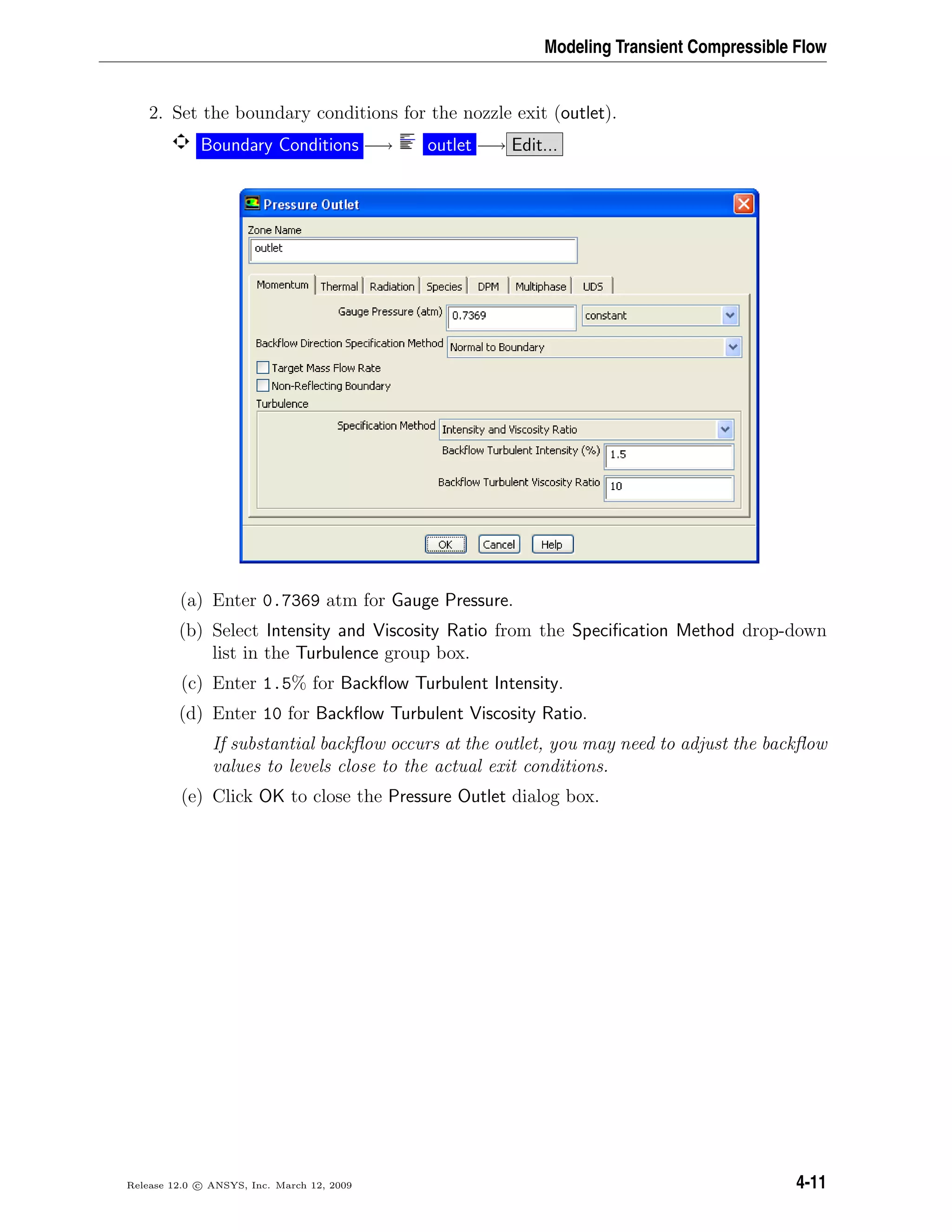 Modeling Transient Compressible Flow
2. Set the boundary conditions for the nozzle exit (outlet).
Boundary Conditions −→ outlet −→ Edit...
(a) Enter 0.7369 atm for Gauge Pressure.
(b) Select Intensity and Viscosity Ratio from the Speciﬁcation Method drop-down
list in the Turbulence group box.
(c) Enter 1.5% for Backﬂow Turbulent Intensity.
(d) Enter 10 for Backﬂow Turbulent Viscosity Ratio.
If substantial backﬂow occurs at the outlet, you may need to adjust the backﬂow
values to levels close to the actual exit conditions.
(e) Click OK to close the Pressure Outlet dialog box.
Release 12.0 c ANSYS, Inc. March 12, 2009 4-11
 