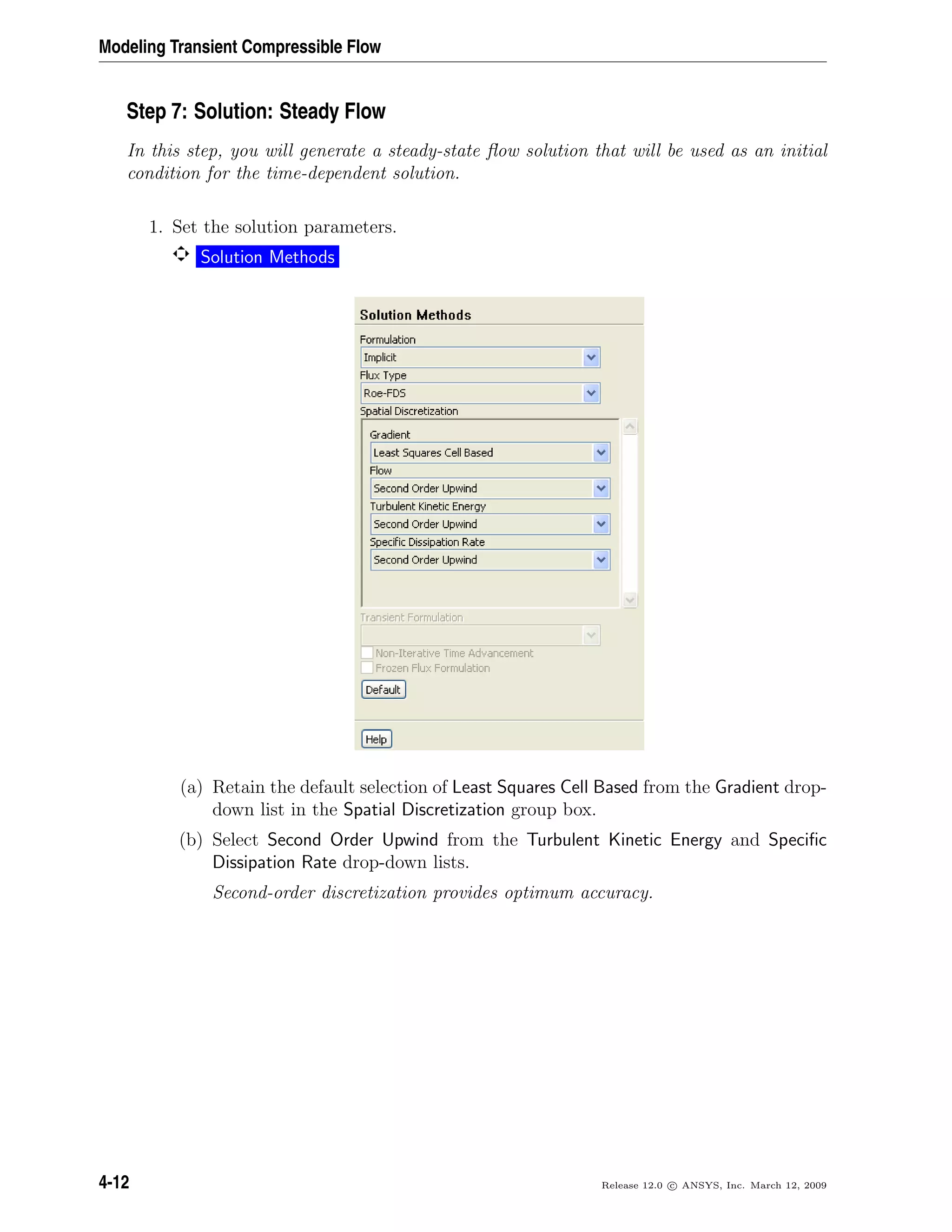 Modeling Transient Compressible Flow
Step 7: Solution: Steady Flow
In this step, you will generate a steady-state ﬂow solution that will be used as an initial
condition for the time-dependent solution.
1. Set the solution parameters.
Solution Methods
(a) Retain the default selection of Least Squares Cell Based from the Gradient drop-
down list in the Spatial Discretization group box.
(b) Select Second Order Upwind from the Turbulent Kinetic Energy and Speciﬁc
Dissipation Rate drop-down lists.
Second-order discretization provides optimum accuracy.
4-12 Release 12.0 c ANSYS, Inc. March 12, 2009
 