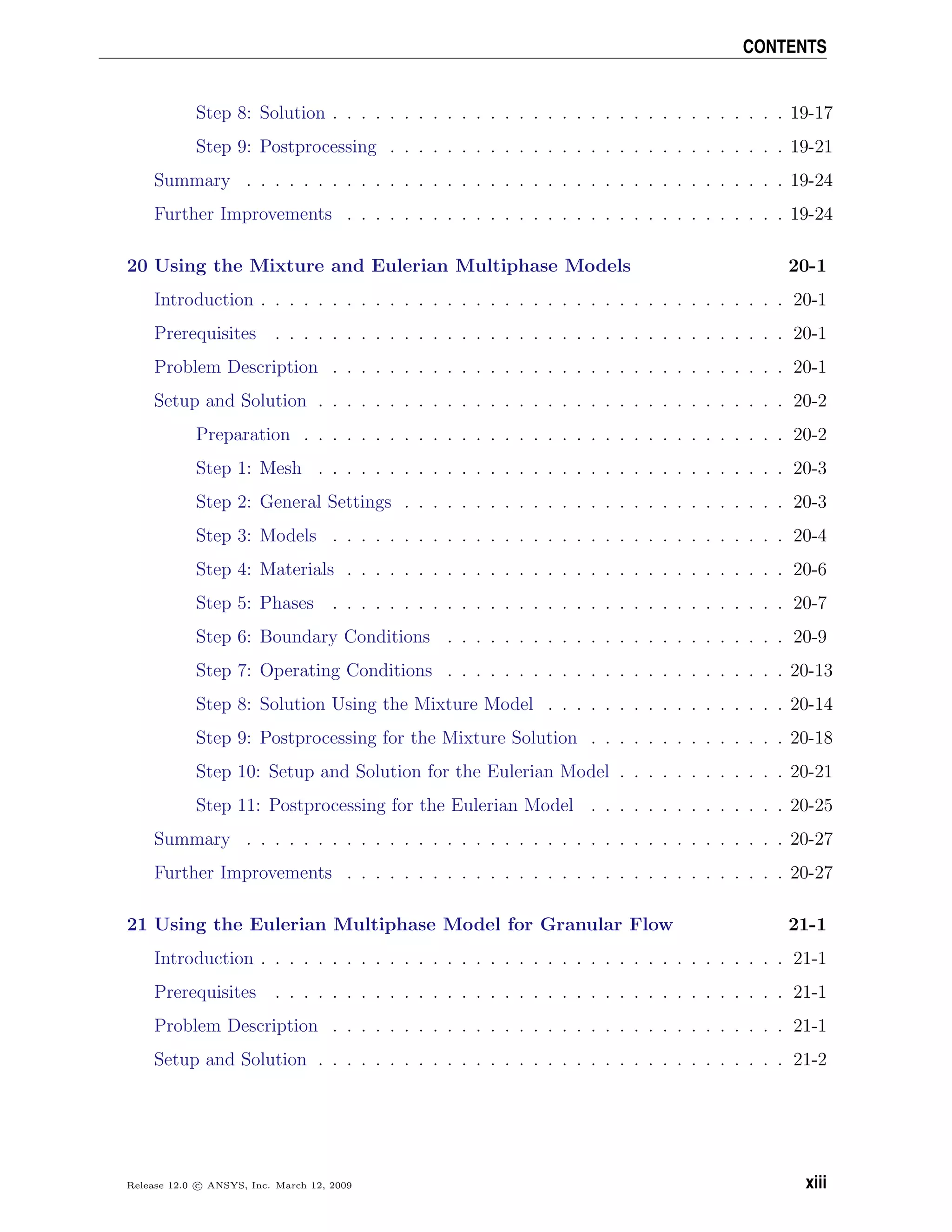 CONTENTS
Step 8: Solution . . . . . . . . . . . . . . . . . . . . . . . . . . . . . . . . 19-17
Step 9: Postprocessing . . . . . . . . . . . . . . . . . . . . . . . . . . . . 19-21
Summary . . . . . . . . . . . . . . . . . . . . . . . . . . . . . . . . . . . . . . 19-24
Further Improvements . . . . . . . . . . . . . . . . . . . . . . . . . . . . . . . 19-24
20 Using the Mixture and Eulerian Multiphase Models 20-1
Introduction . . . . . . . . . . . . . . . . . . . . . . . . . . . . . . . . . . . . . 20-1
Prerequisites . . . . . . . . . . . . . . . . . . . . . . . . . . . . . . . . . . . . 20-1
Problem Description . . . . . . . . . . . . . . . . . . . . . . . . . . . . . . . . 20-1
Setup and Solution . . . . . . . . . . . . . . . . . . . . . . . . . . . . . . . . . 20-2
Preparation . . . . . . . . . . . . . . . . . . . . . . . . . . . . . . . . . . 20-2
Step 1: Mesh . . . . . . . . . . . . . . . . . . . . . . . . . . . . . . . . . 20-3
Step 2: General Settings . . . . . . . . . . . . . . . . . . . . . . . . . . . 20-3
Step 3: Models . . . . . . . . . . . . . . . . . . . . . . . . . . . . . . . . 20-4
Step 4: Materials . . . . . . . . . . . . . . . . . . . . . . . . . . . . . . . 20-6
Step 5: Phases . . . . . . . . . . . . . . . . . . . . . . . . . . . . . . . . 20-7
Step 6: Boundary Conditions . . . . . . . . . . . . . . . . . . . . . . . . 20-9
Step 7: Operating Conditions . . . . . . . . . . . . . . . . . . . . . . . . 20-13
Step 8: Solution Using the Mixture Model . . . . . . . . . . . . . . . . . 20-14
Step 9: Postprocessing for the Mixture Solution . . . . . . . . . . . . . . 20-18
Step 10: Setup and Solution for the Eulerian Model . . . . . . . . . . . . 20-21
Step 11: Postprocessing for the Eulerian Model . . . . . . . . . . . . . . 20-25
Summary . . . . . . . . . . . . . . . . . . . . . . . . . . . . . . . . . . . . . . 20-27
Further Improvements . . . . . . . . . . . . . . . . . . . . . . . . . . . . . . . 20-27
21 Using the Eulerian Multiphase Model for Granular Flow 21-1
Introduction . . . . . . . . . . . . . . . . . . . . . . . . . . . . . . . . . . . . . 21-1
Prerequisites . . . . . . . . . . . . . . . . . . . . . . . . . . . . . . . . . . . . 21-1
Problem Description . . . . . . . . . . . . . . . . . . . . . . . . . . . . . . . . 21-1
Setup and Solution . . . . . . . . . . . . . . . . . . . . . . . . . . . . . . . . . 21-2
Release 12.0 c ANSYS, Inc. March 12, 2009 xiii
 