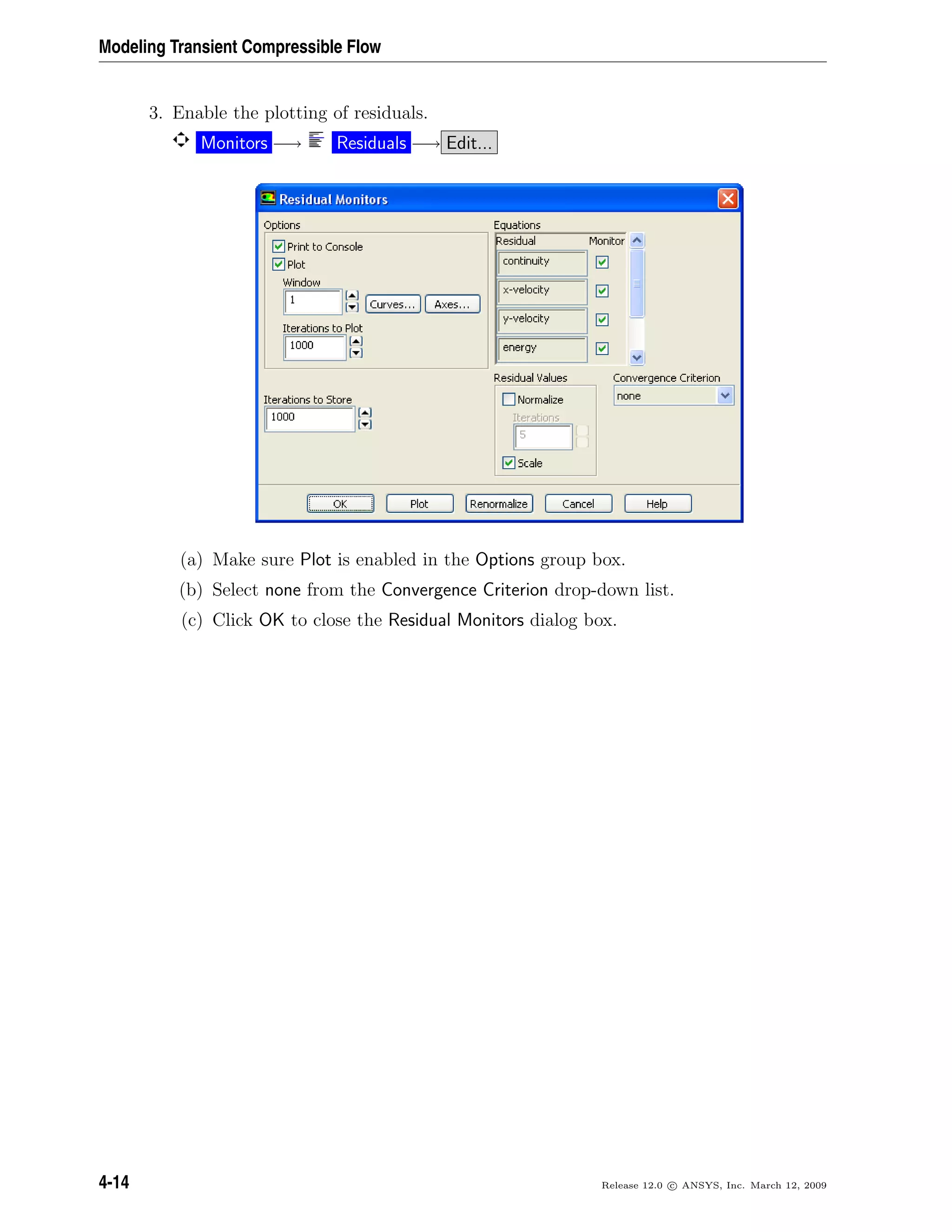 Modeling Transient Compressible Flow
3. Enable the plotting of residuals.
Monitors −→ Residuals −→ Edit...
(a) Make sure Plot is enabled in the Options group box.
(b) Select none from the Convergence Criterion drop-down list.
(c) Click OK to close the Residual Monitors dialog box.
4-14 Release 12.0 c ANSYS, Inc. March 12, 2009
 