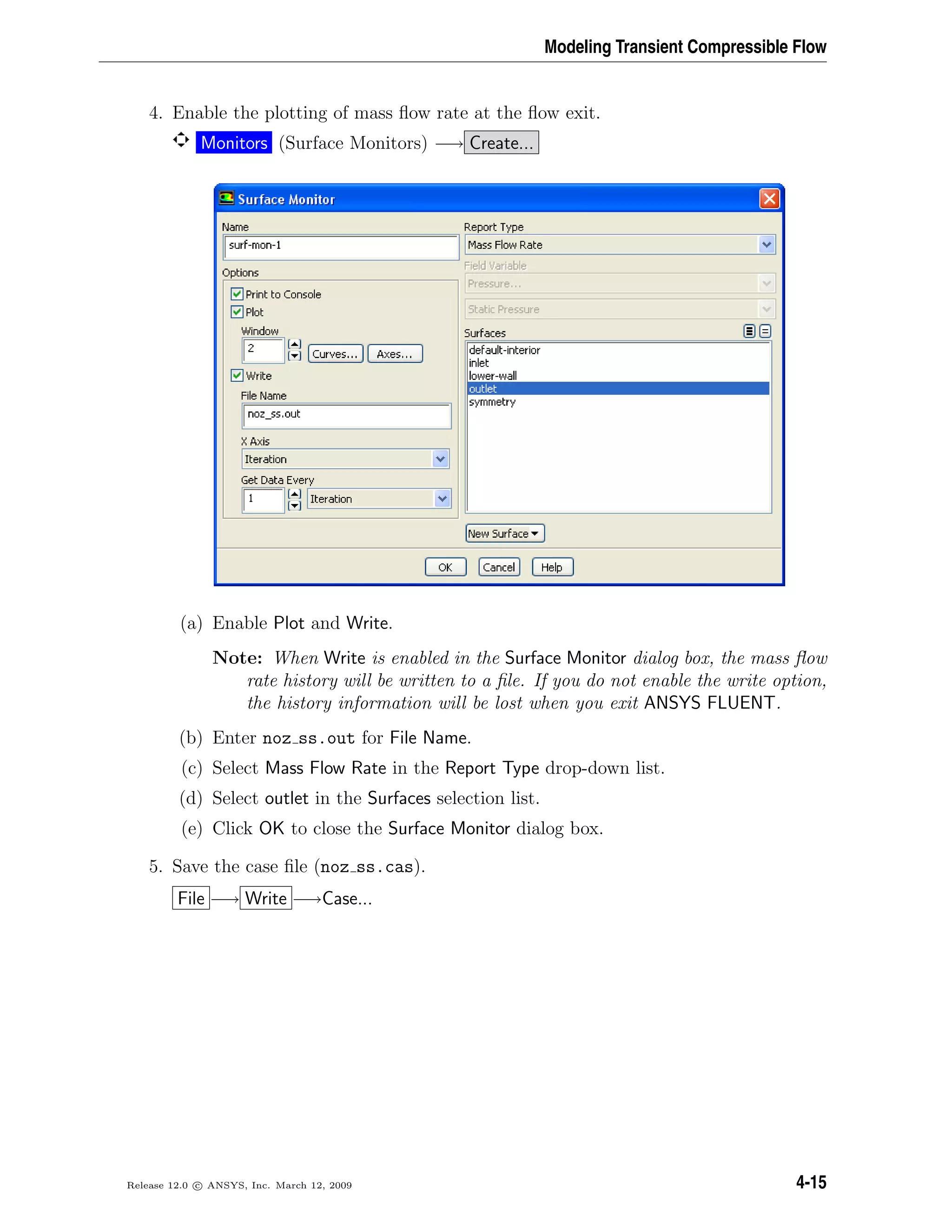 Modeling Transient Compressible Flow
4. Enable the plotting of mass ﬂow rate at the ﬂow exit.
Monitors (Surface Monitors) −→ Create...
(a) Enable Plot and Write.
Note: When Write is enabled in the Surface Monitor dialog box, the mass ﬂow
rate history will be written to a ﬁle. If you do not enable the write option,
the history information will be lost when you exit ANSYS FLUENT.
(b) Enter noz ss.out for File Name.
(c) Select Mass Flow Rate in the Report Type drop-down list.
(d) Select outlet in the Surfaces selection list.
(e) Click OK to close the Surface Monitor dialog box.
5. Save the case ﬁle (noz ss.cas).
File −→ Write −→Case...
Release 12.0 c ANSYS, Inc. March 12, 2009 4-15
 