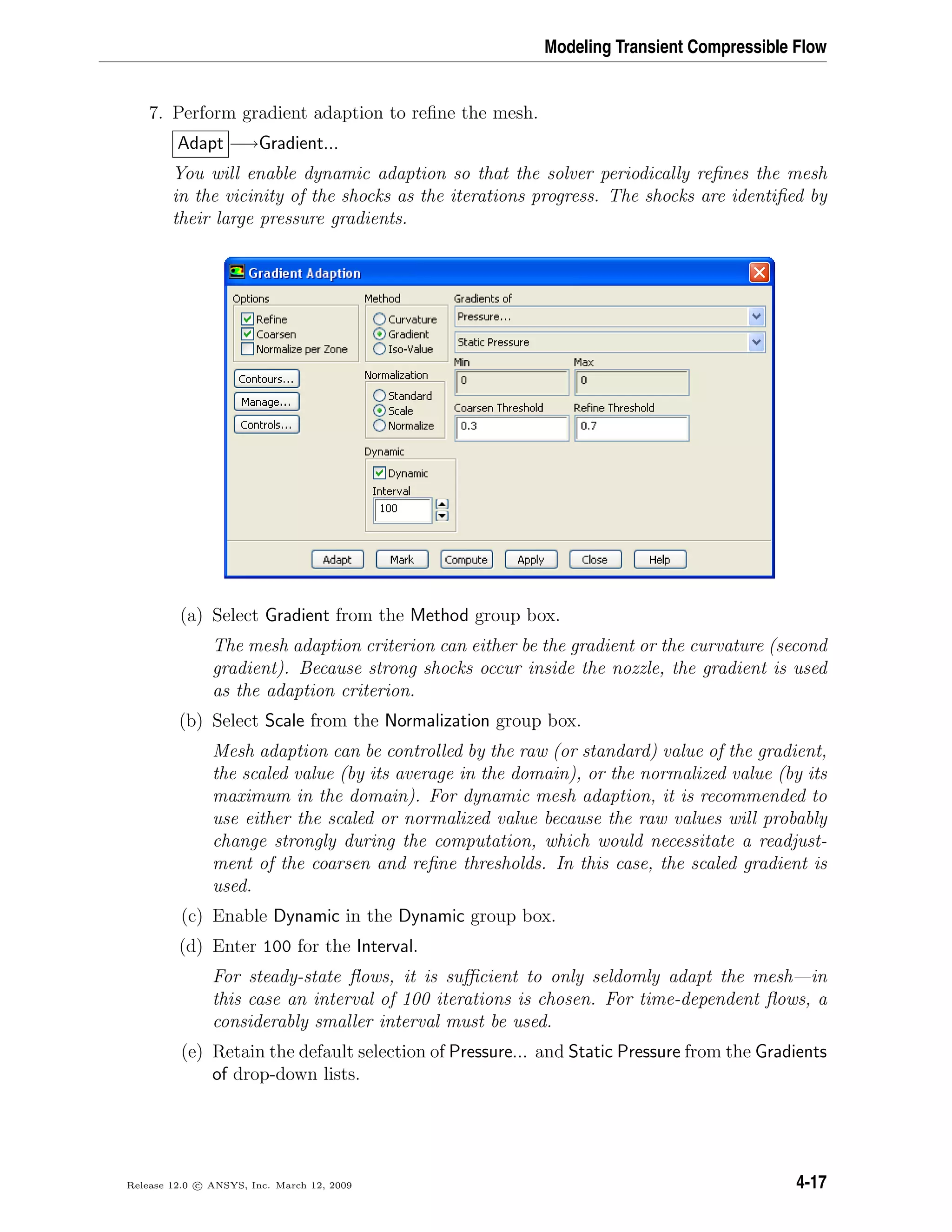 Modeling Transient Compressible Flow
7. Perform gradient adaption to reﬁne the mesh.
Adapt −→Gradient...
You will enable dynamic adaption so that the solver periodically reﬁnes the mesh
in the vicinity of the shocks as the iterations progress. The shocks are identiﬁed by
their large pressure gradients.
(a) Select Gradient from the Method group box.
The mesh adaption criterion can either be the gradient or the curvature (second
gradient). Because strong shocks occur inside the nozzle, the gradient is used
as the adaption criterion.
(b) Select Scale from the Normalization group box.
Mesh adaption can be controlled by the raw (or standard) value of the gradient,
the scaled value (by its average in the domain), or the normalized value (by its
maximum in the domain). For dynamic mesh adaption, it is recommended to
use either the scaled or normalized value because the raw values will probably
change strongly during the computation, which would necessitate a readjust-
ment of the coarsen and reﬁne thresholds. In this case, the scaled gradient is
used.
(c) Enable Dynamic in the Dynamic group box.
(d) Enter 100 for the Interval.
For steady-state ﬂows, it is suﬃcient to only seldomly adapt the mesh—in
this case an interval of 100 iterations is chosen. For time-dependent ﬂows, a
considerably smaller interval must be used.
(e) Retain the default selection of Pressure... and Static Pressure from the Gradients
of drop-down lists.
Release 12.0 c ANSYS, Inc. March 12, 2009 4-17
 