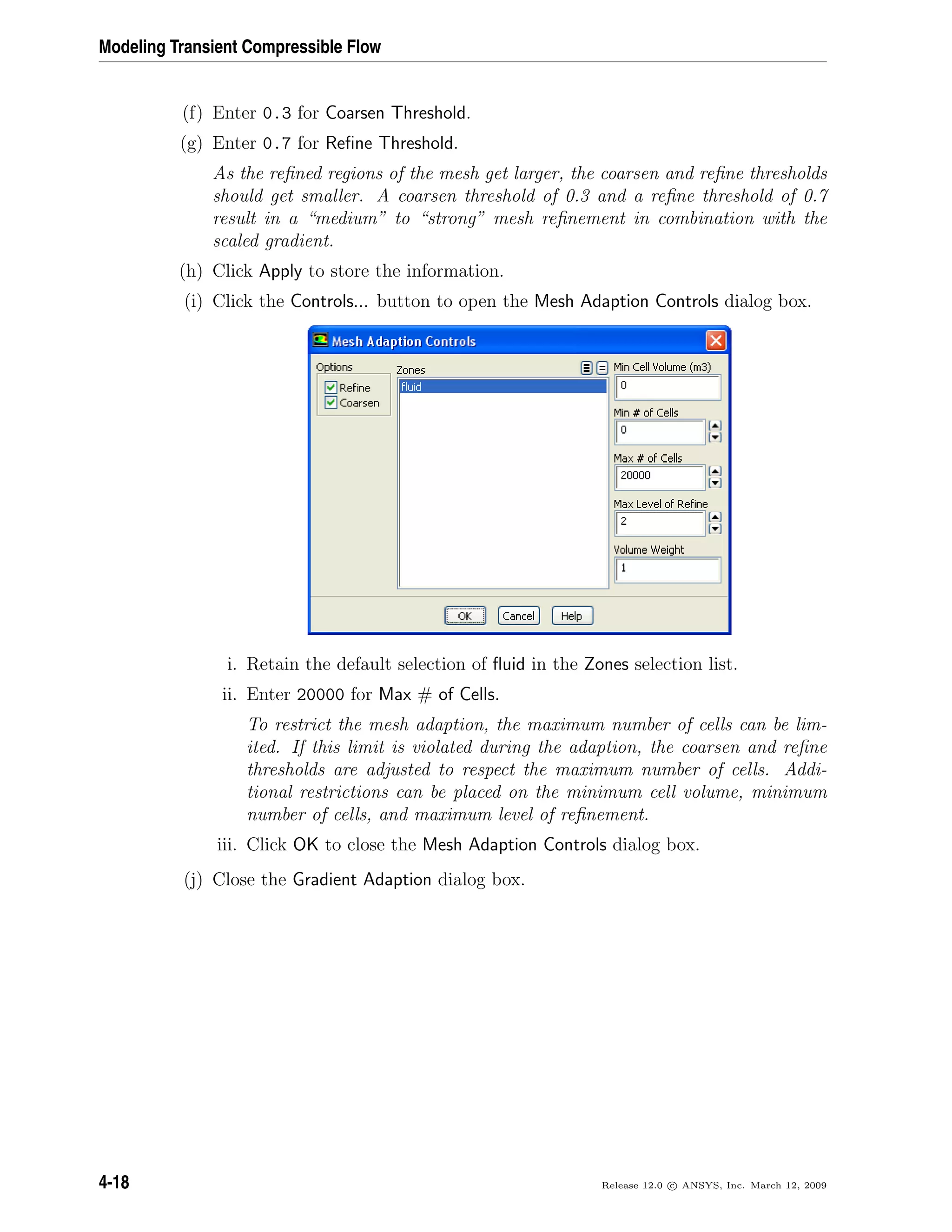 Modeling Transient Compressible Flow
(f) Enter 0.3 for Coarsen Threshold.
(g) Enter 0.7 for Reﬁne Threshold.
As the reﬁned regions of the mesh get larger, the coarsen and reﬁne thresholds
should get smaller. A coarsen threshold of 0.3 and a reﬁne threshold of 0.7
result in a “medium” to “strong” mesh reﬁnement in combination with the
scaled gradient.
(h) Click Apply to store the information.
(i) Click the Controls... button to open the Mesh Adaption Controls dialog box.
i. Retain the default selection of ﬂuid in the Zones selection list.
ii. Enter 20000 for Max # of Cells.
To restrict the mesh adaption, the maximum number of cells can be lim-
ited. If this limit is violated during the adaption, the coarsen and reﬁne
thresholds are adjusted to respect the maximum number of cells. Addi-
tional restrictions can be placed on the minimum cell volume, minimum
number of cells, and maximum level of reﬁnement.
iii. Click OK to close the Mesh Adaption Controls dialog box.
(j) Close the Gradient Adaption dialog box.
4-18 Release 12.0 c ANSYS, Inc. March 12, 2009
 