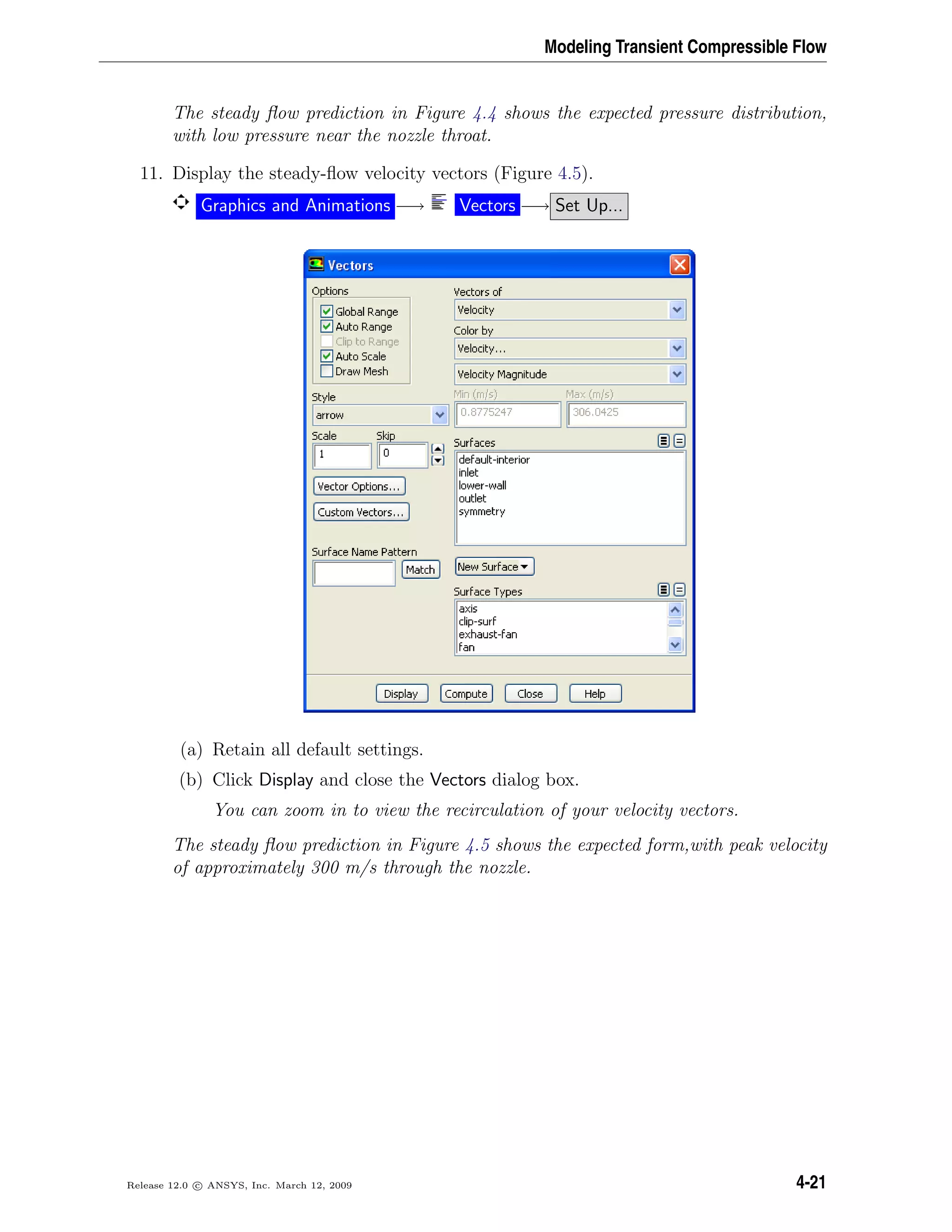 Modeling Transient Compressible Flow
The steady ﬂow prediction in Figure 4.4 shows the expected pressure distribution,
with low pressure near the nozzle throat.
11. Display the steady-ﬂow velocity vectors (Figure 4.5).
Graphics and Animations −→ Vectors −→ Set Up...
(a) Retain all default settings.
(b) Click Display and close the Vectors dialog box.
You can zoom in to view the recirculation of your velocity vectors.
The steady ﬂow prediction in Figure 4.5 shows the expected form,with peak velocity
of approximately 300 m/s through the nozzle.
Release 12.0 c ANSYS, Inc. March 12, 2009 4-21
 
