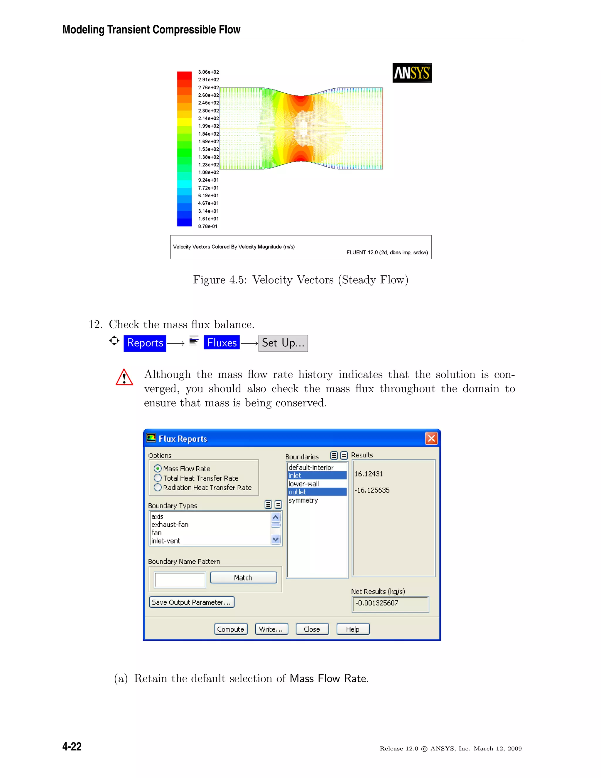 Modeling Transient Compressible Flow
Figure 4.5: Velocity Vectors (Steady Flow)
12. Check the mass ﬂux balance.
Reports −→ Fluxes −→ Set Up...
! Although the mass ﬂow rate history indicates that the solution is con-
verged, you should also check the mass ﬂux throughout the domain to
ensure that mass is being conserved.
(a) Retain the default selection of Mass Flow Rate.
4-22 Release 12.0 c ANSYS, Inc. March 12, 2009
 