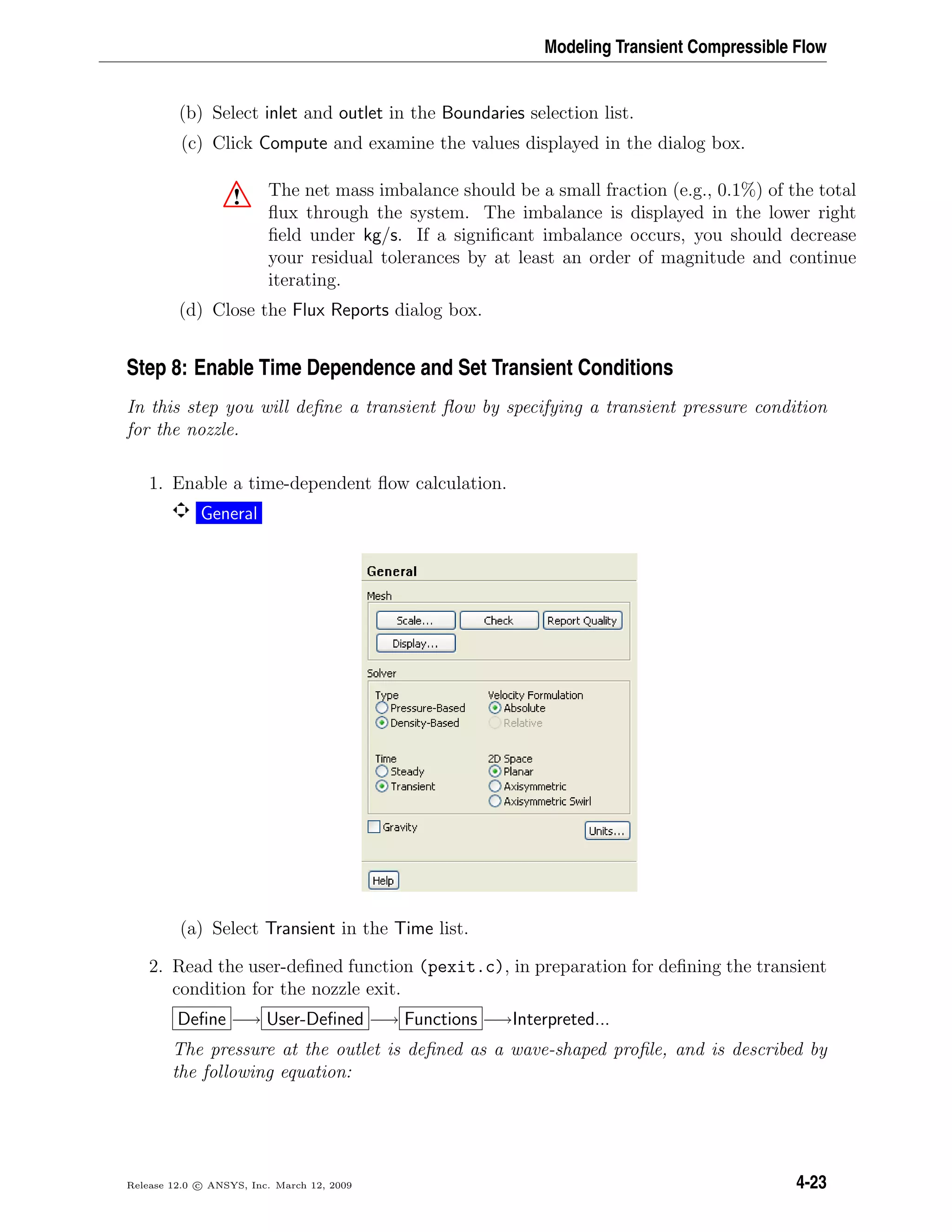 Modeling Transient Compressible Flow
(b) Select inlet and outlet in the Boundaries selection list.
(c) Click Compute and examine the values displayed in the dialog box.
! The net mass imbalance should be a small fraction (e.g., 0.1%) of the total
ﬂux through the system. The imbalance is displayed in the lower right
ﬁeld under kg/s. If a signiﬁcant imbalance occurs, you should decrease
your residual tolerances by at least an order of magnitude and continue
iterating.
(d) Close the Flux Reports dialog box.
Step 8: Enable Time Dependence and Set Transient Conditions
In this step you will deﬁne a transient ﬂow by specifying a transient pressure condition
for the nozzle.
1. Enable a time-dependent ﬂow calculation.
General
(a) Select Transient in the Time list.
2. Read the user-deﬁned function (pexit.c), in preparation for deﬁning the transient
condition for the nozzle exit.
Deﬁne −→ User-Deﬁned −→ Functions −→Interpreted...
The pressure at the outlet is deﬁned as a wave-shaped proﬁle, and is described by
the following equation:
Release 12.0 c ANSYS, Inc. March 12, 2009 4-23
 