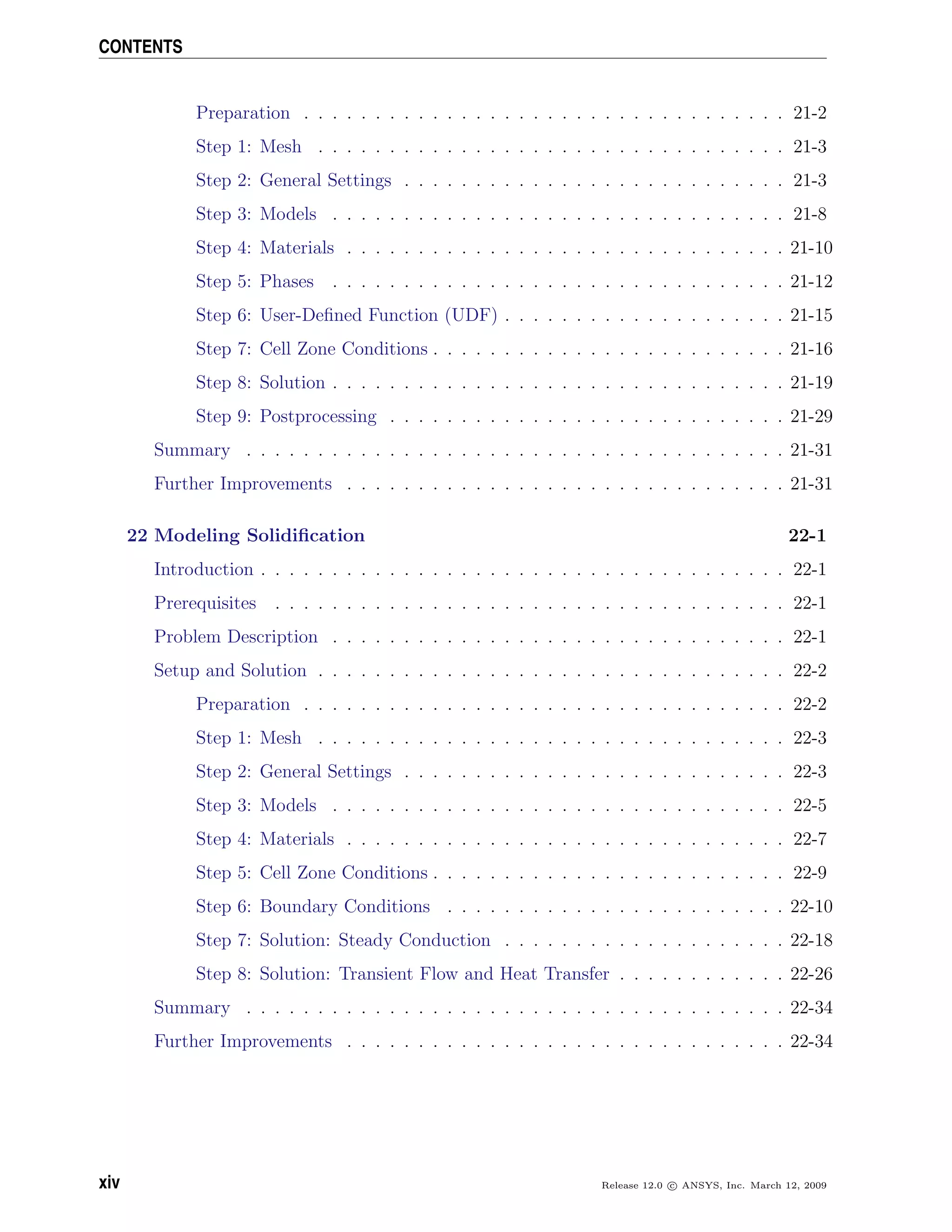 CONTENTS
Preparation . . . . . . . . . . . . . . . . . . . . . . . . . . . . . . . . . . 21-2
Step 1: Mesh . . . . . . . . . . . . . . . . . . . . . . . . . . . . . . . . . 21-3
Step 2: General Settings . . . . . . . . . . . . . . . . . . . . . . . . . . . 21-3
Step 3: Models . . . . . . . . . . . . . . . . . . . . . . . . . . . . . . . . 21-8
Step 4: Materials . . . . . . . . . . . . . . . . . . . . . . . . . . . . . . . 21-10
Step 5: Phases . . . . . . . . . . . . . . . . . . . . . . . . . . . . . . . . 21-12
Step 6: User-Deﬁned Function (UDF) . . . . . . . . . . . . . . . . . . . . 21-15
Step 7: Cell Zone Conditions . . . . . . . . . . . . . . . . . . . . . . . . . 21-16
Step 8: Solution . . . . . . . . . . . . . . . . . . . . . . . . . . . . . . . . 21-19
Step 9: Postprocessing . . . . . . . . . . . . . . . . . . . . . . . . . . . . 21-29
Summary . . . . . . . . . . . . . . . . . . . . . . . . . . . . . . . . . . . . . . 21-31
Further Improvements . . . . . . . . . . . . . . . . . . . . . . . . . . . . . . . 21-31
22 Modeling Solidiﬁcation 22-1
Introduction . . . . . . . . . . . . . . . . . . . . . . . . . . . . . . . . . . . . . 22-1
Prerequisites . . . . . . . . . . . . . . . . . . . . . . . . . . . . . . . . . . . . 22-1
Problem Description . . . . . . . . . . . . . . . . . . . . . . . . . . . . . . . . 22-1
Setup and Solution . . . . . . . . . . . . . . . . . . . . . . . . . . . . . . . . . 22-2
Preparation . . . . . . . . . . . . . . . . . . . . . . . . . . . . . . . . . . 22-2
Step 1: Mesh . . . . . . . . . . . . . . . . . . . . . . . . . . . . . . . . . 22-3
Step 2: General Settings . . . . . . . . . . . . . . . . . . . . . . . . . . . 22-3
Step 3: Models . . . . . . . . . . . . . . . . . . . . . . . . . . . . . . . . 22-5
Step 4: Materials . . . . . . . . . . . . . . . . . . . . . . . . . . . . . . . 22-7
Step 5: Cell Zone Conditions . . . . . . . . . . . . . . . . . . . . . . . . . 22-9
Step 6: Boundary Conditions . . . . . . . . . . . . . . . . . . . . . . . . 22-10
Step 7: Solution: Steady Conduction . . . . . . . . . . . . . . . . . . . . 22-18
Step 8: Solution: Transient Flow and Heat Transfer . . . . . . . . . . . . 22-26
Summary . . . . . . . . . . . . . . . . . . . . . . . . . . . . . . . . . . . . . . 22-34
Further Improvements . . . . . . . . . . . . . . . . . . . . . . . . . . . . . . . 22-34
xiv Release 12.0 c ANSYS, Inc. March 12, 2009
 