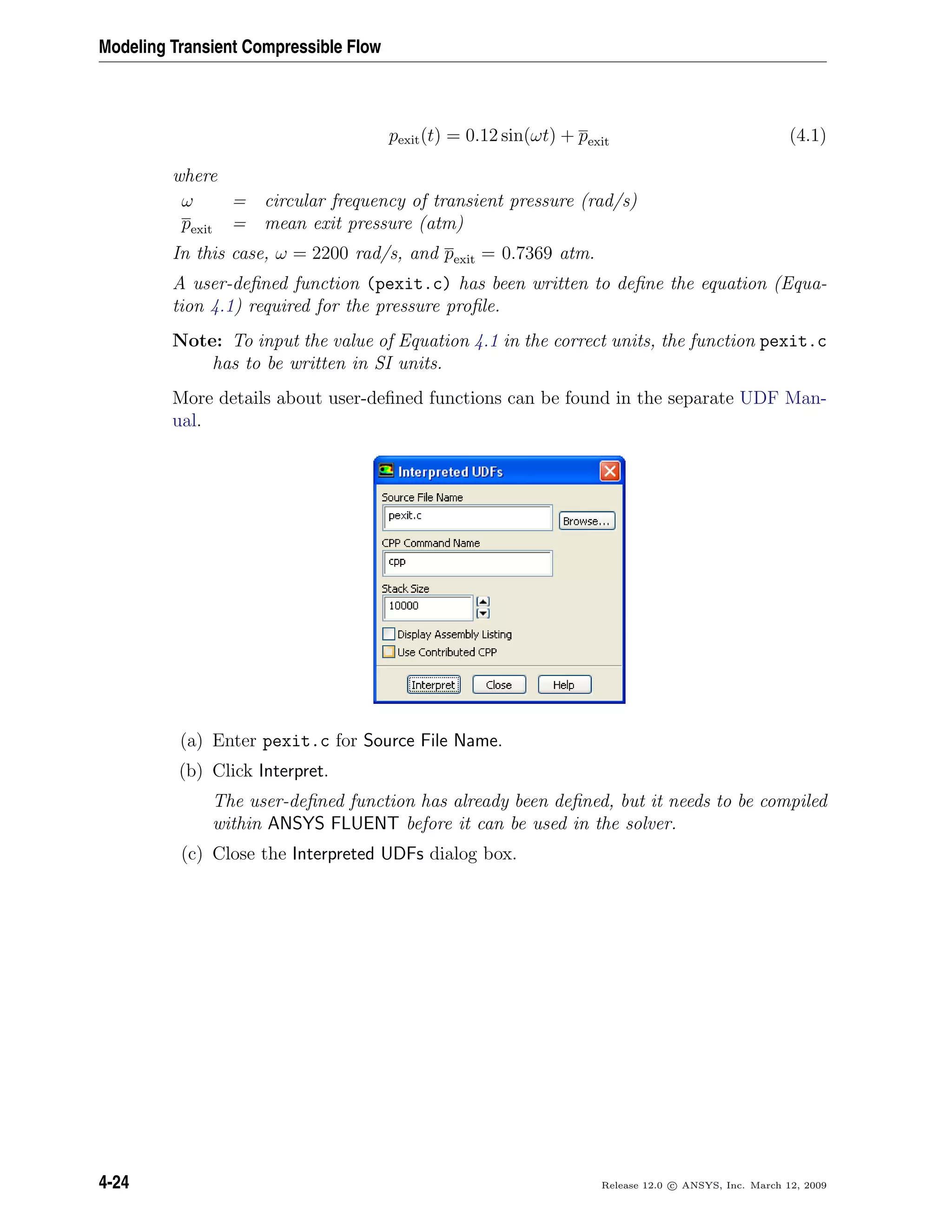 Modeling Transient Compressible Flow
pexit(t) = 0.12 sin(ωt) + pexit (4.1)
where
ω = circular frequency of transient pressure (rad/s)
pexit = mean exit pressure (atm)
In this case, ω = 2200 rad/s, and pexit = 0.7369 atm.
A user-deﬁned function (pexit.c) has been written to deﬁne the equation (Equa-
tion 4.1) required for the pressure proﬁle.
Note: To input the value of Equation 4.1 in the correct units, the function pexit.c
has to be written in SI units.
More details about user-deﬁned functions can be found in the separate UDF Man-
ual.
(a) Enter pexit.c for Source File Name.
(b) Click Interpret.
The user-deﬁned function has already been deﬁned, but it needs to be compiled
within ANSYS FLUENT before it can be used in the solver.
(c) Close the Interpreted UDFs dialog box.
4-24 Release 12.0 c ANSYS, Inc. March 12, 2009
 