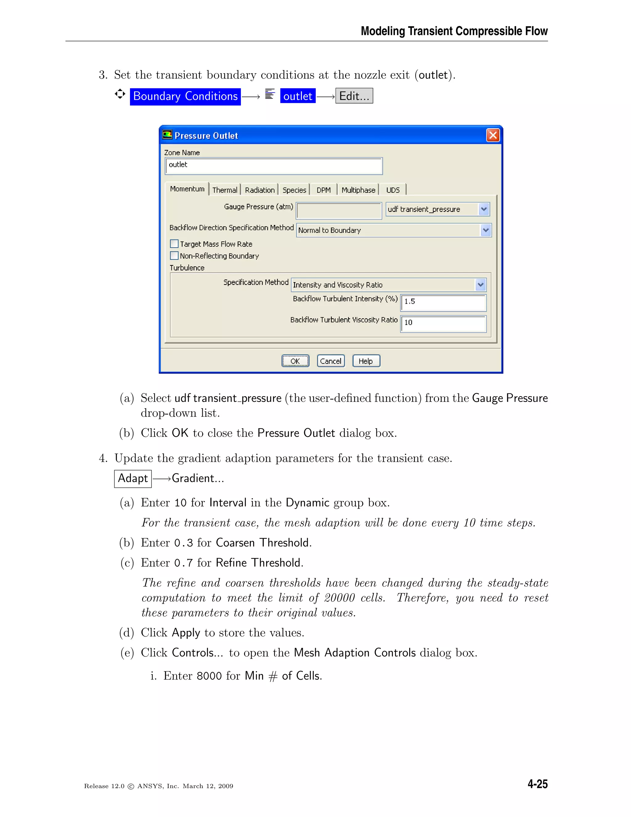 Modeling Transient Compressible Flow
3. Set the transient boundary conditions at the nozzle exit (outlet).
Boundary Conditions −→ outlet −→ Edit...
(a) Select udf transient pressure (the user-deﬁned function) from the Gauge Pressure
drop-down list.
(b) Click OK to close the Pressure Outlet dialog box.
4. Update the gradient adaption parameters for the transient case.
Adapt −→Gradient...
(a) Enter 10 for Interval in the Dynamic group box.
For the transient case, the mesh adaption will be done every 10 time steps.
(b) Enter 0.3 for Coarsen Threshold.
(c) Enter 0.7 for Reﬁne Threshold.
The reﬁne and coarsen thresholds have been changed during the steady-state
computation to meet the limit of 20000 cells. Therefore, you need to reset
these parameters to their original values.
(d) Click Apply to store the values.
(e) Click Controls... to open the Mesh Adaption Controls dialog box.
i. Enter 8000 for Min # of Cells.
Release 12.0 c ANSYS, Inc. March 12, 2009 4-25
 