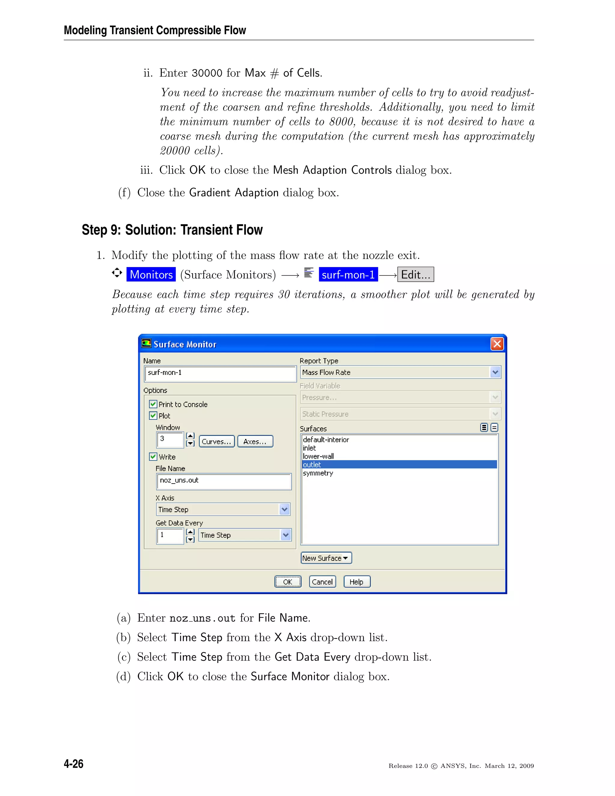 Modeling Transient Compressible Flow
ii. Enter 30000 for Max # of Cells.
You need to increase the maximum number of cells to try to avoid readjust-
ment of the coarsen and reﬁne thresholds. Additionally, you need to limit
the minimum number of cells to 8000, because it is not desired to have a
coarse mesh during the computation (the current mesh has approximately
20000 cells).
iii. Click OK to close the Mesh Adaption Controls dialog box.
(f) Close the Gradient Adaption dialog box.
Step 9: Solution: Transient Flow
1. Modify the plotting of the mass ﬂow rate at the nozzle exit.
Monitors (Surface Monitors) −→ surf-mon-1 −→ Edit...
Because each time step requires 30 iterations, a smoother plot will be generated by
plotting at every time step.
(a) Enter noz uns.out for File Name.
(b) Select Time Step from the X Axis drop-down list.
(c) Select Time Step from the Get Data Every drop-down list.
(d) Click OK to close the Surface Monitor dialog box.
4-26 Release 12.0 c ANSYS, Inc. March 12, 2009
 