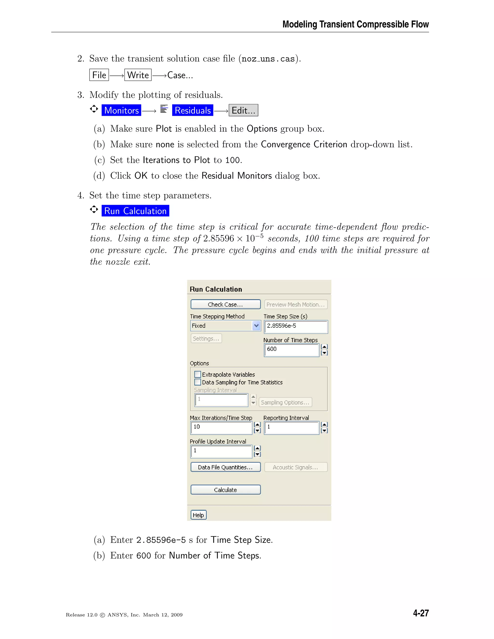 Modeling Transient Compressible Flow
2. Save the transient solution case ﬁle (noz uns.cas).
File −→ Write −→Case...
3. Modify the plotting of residuals.
Monitors −→ Residuals −→ Edit...
(a) Make sure Plot is enabled in the Options group box.
(b) Make sure none is selected from the Convergence Criterion drop-down list.
(c) Set the Iterations to Plot to 100.
(d) Click OK to close the Residual Monitors dialog box.
4. Set the time step parameters.
Run Calculation
The selection of the time step is critical for accurate time-dependent ﬂow predic-
tions. Using a time step of 2.85596 × 10−5
seconds, 100 time steps are required for
one pressure cycle. The pressure cycle begins and ends with the initial pressure at
the nozzle exit.
(a) Enter 2.85596e-5 s for Time Step Size.
(b) Enter 600 for Number of Time Steps.
Release 12.0 c ANSYS, Inc. March 12, 2009 4-27
 