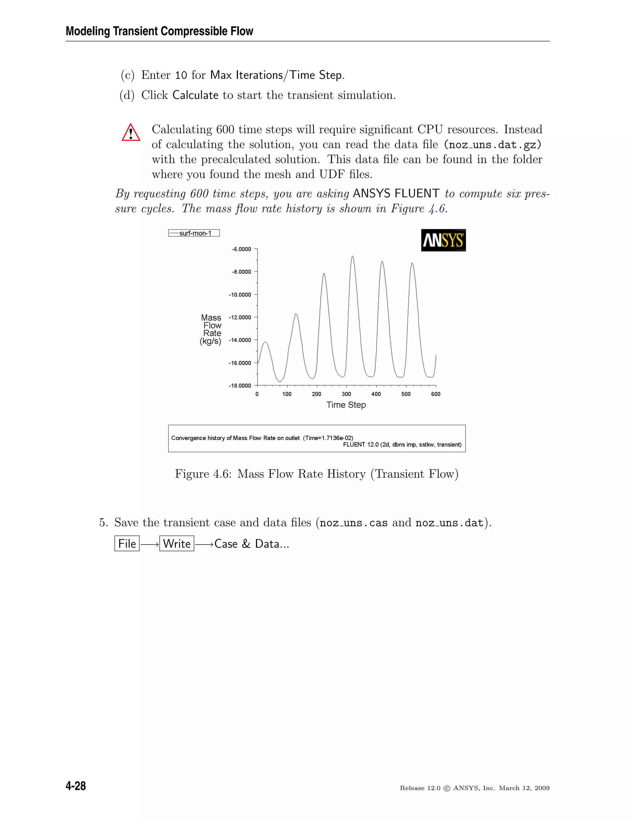 Modeling Transient Compressible Flow
(c) Enter 10 for Max Iterations/Time Step.
(d) Click Calculate to start the transient simulation.
! Calculating 600 time steps will require signiﬁcant CPU resources. Instead
of calculating the solution, you can read the data ﬁle (noz uns.dat.gz)
with the precalculated solution. This data ﬁle can be found in the folder
where you found the mesh and UDF ﬁles.
By requesting 600 time steps, you are asking ANSYS FLUENT to compute six pres-
sure cycles. The mass ﬂow rate history is shown in Figure 4.6.
Figure 4.6: Mass Flow Rate History (Transient Flow)
5. Save the transient case and data ﬁles (noz uns.cas and noz uns.dat).
File −→ Write −→Case & Data...
4-28 Release 12.0 c ANSYS, Inc. March 12, 2009
 