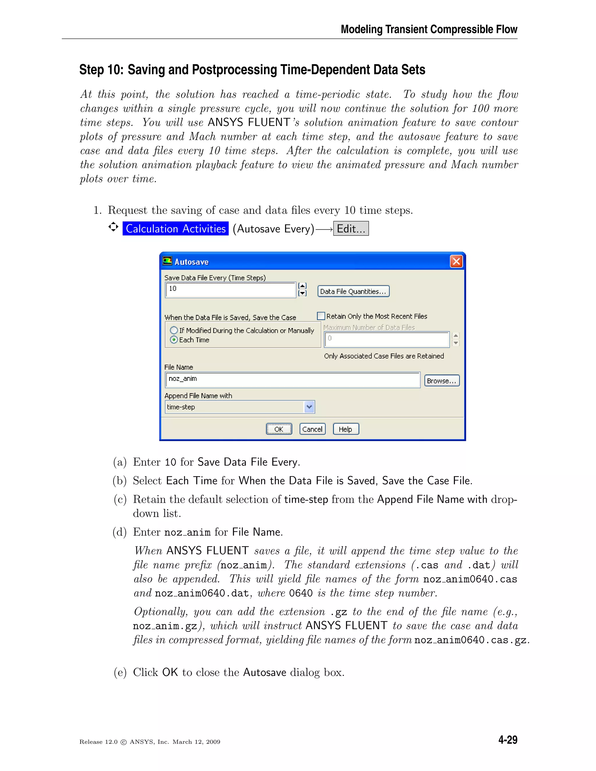 Modeling Transient Compressible Flow
Step 10: Saving and Postprocessing Time-Dependent Data Sets
At this point, the solution has reached a time-periodic state. To study how the ﬂow
changes within a single pressure cycle, you will now continue the solution for 100 more
time steps. You will use ANSYS FLUENT’s solution animation feature to save contour
plots of pressure and Mach number at each time step, and the autosave feature to save
case and data ﬁles every 10 time steps. After the calculation is complete, you will use
the solution animation playback feature to view the animated pressure and Mach number
plots over time.
1. Request the saving of case and data ﬁles every 10 time steps.
Calculation Activities (Autosave Every)−→ Edit...
(a) Enter 10 for Save Data File Every.
(b) Select Each Time for When the Data File is Saved, Save the Case File.
(c) Retain the default selection of time-step from the Append File Name with drop-
down list.
(d) Enter noz anim for File Name.
When ANSYS FLUENT saves a ﬁle, it will append the time step value to the
ﬁle name preﬁx (noz anim). The standard extensions (.cas and .dat) will
also be appended. This will yield ﬁle names of the form noz anim0640.cas
and noz anim0640.dat, where 0640 is the time step number.
Optionally, you can add the extension .gz to the end of the ﬁle name (e.g.,
noz anim.gz), which will instruct ANSYS FLUENT to save the case and data
ﬁles in compressed format, yielding ﬁle names of the form noz anim0640.cas.gz.
(e) Click OK to close the Autosave dialog box.
Release 12.0 c ANSYS, Inc. March 12, 2009 4-29
 