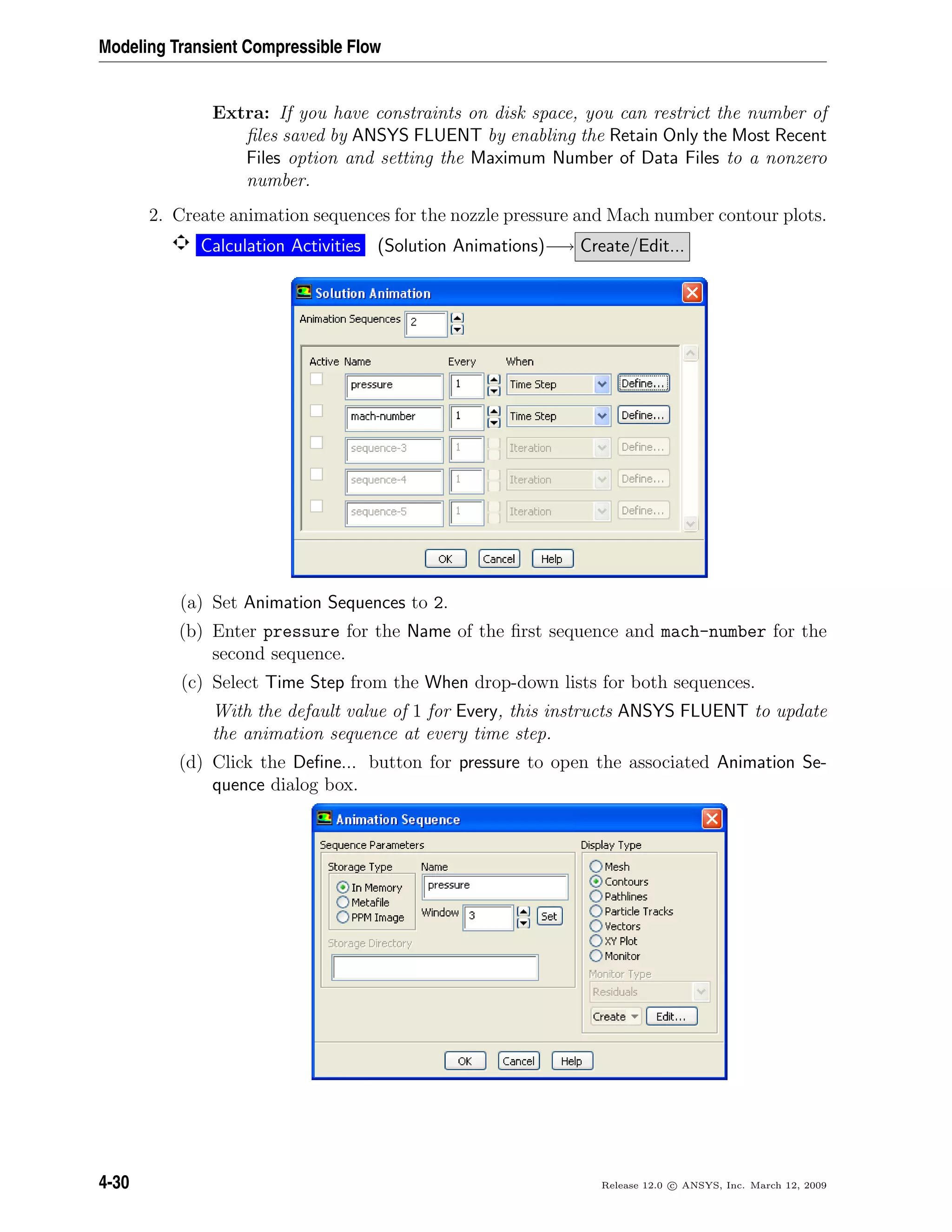 Modeling Transient Compressible Flow
Extra: If you have constraints on disk space, you can restrict the number of
ﬁles saved by ANSYS FLUENT by enabling the Retain Only the Most Recent
Files option and setting the Maximum Number of Data Files to a nonzero
number.
2. Create animation sequences for the nozzle pressure and Mach number contour plots.
Calculation Activities (Solution Animations)−→ Create/Edit...
(a) Set Animation Sequences to 2.
(b) Enter pressure for the Name of the ﬁrst sequence and mach-number for the
second sequence.
(c) Select Time Step from the When drop-down lists for both sequences.
With the default value of 1 for Every, this instructs ANSYS FLUENT to update
the animation sequence at every time step.
(d) Click the Deﬁne... button for pressure to open the associated Animation Se-
quence dialog box.
4-30 Release 12.0 c ANSYS, Inc. March 12, 2009
 