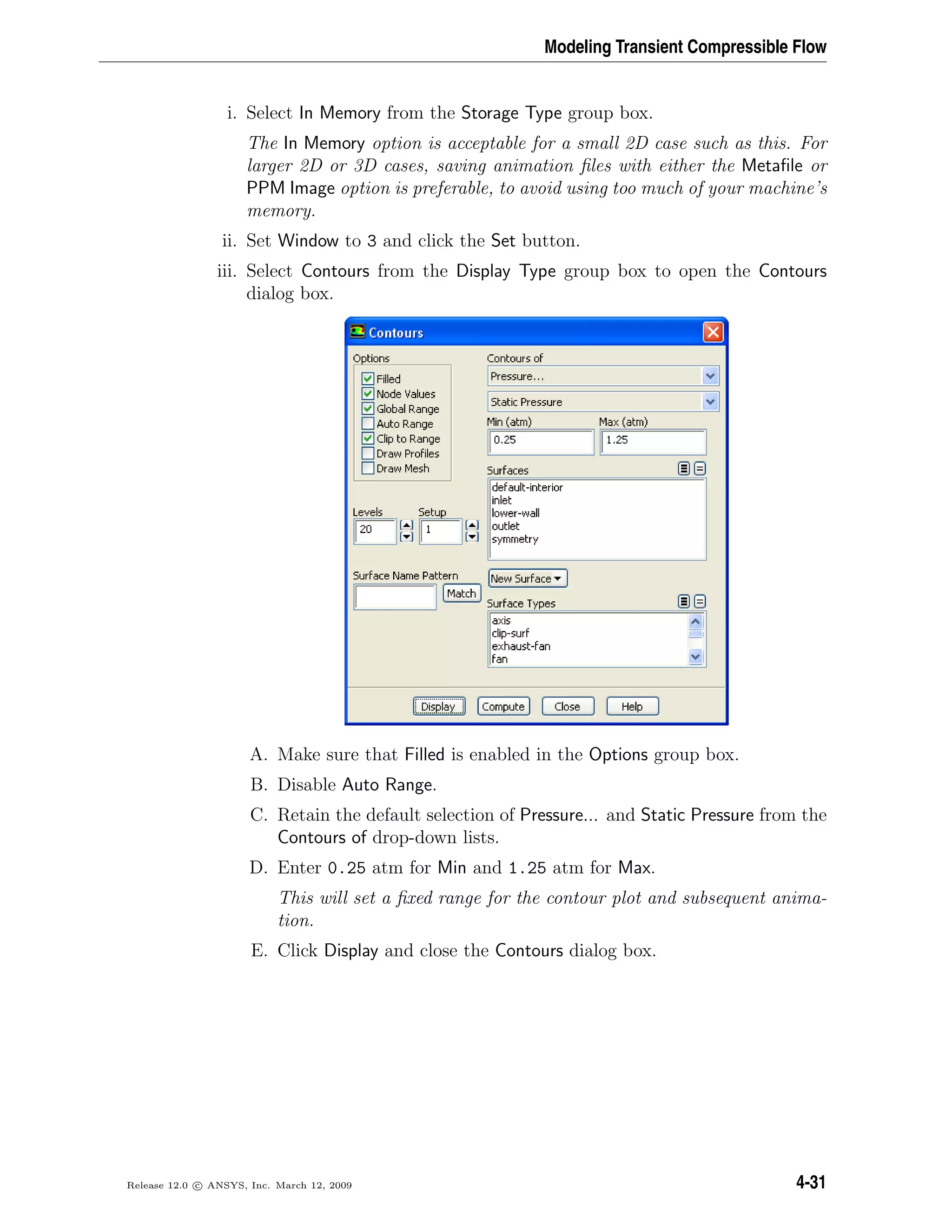 Modeling Transient Compressible Flow
i. Select In Memory from the Storage Type group box.
The In Memory option is acceptable for a small 2D case such as this. For
larger 2D or 3D cases, saving animation ﬁles with either the Metaﬁle or
PPM Image option is preferable, to avoid using too much of your machine’s
memory.
ii. Set Window to 3 and click the Set button.
iii. Select Contours from the Display Type group box to open the Contours
dialog box.
A. Make sure that Filled is enabled in the Options group box.
B. Disable Auto Range.
C. Retain the default selection of Pressure... and Static Pressure from the
Contours of drop-down lists.
D. Enter 0.25 atm for Min and 1.25 atm for Max.
This will set a ﬁxed range for the contour plot and subsequent anima-
tion.
E. Click Display and close the Contours dialog box.
Release 12.0 c ANSYS, Inc. March 12, 2009 4-31
 