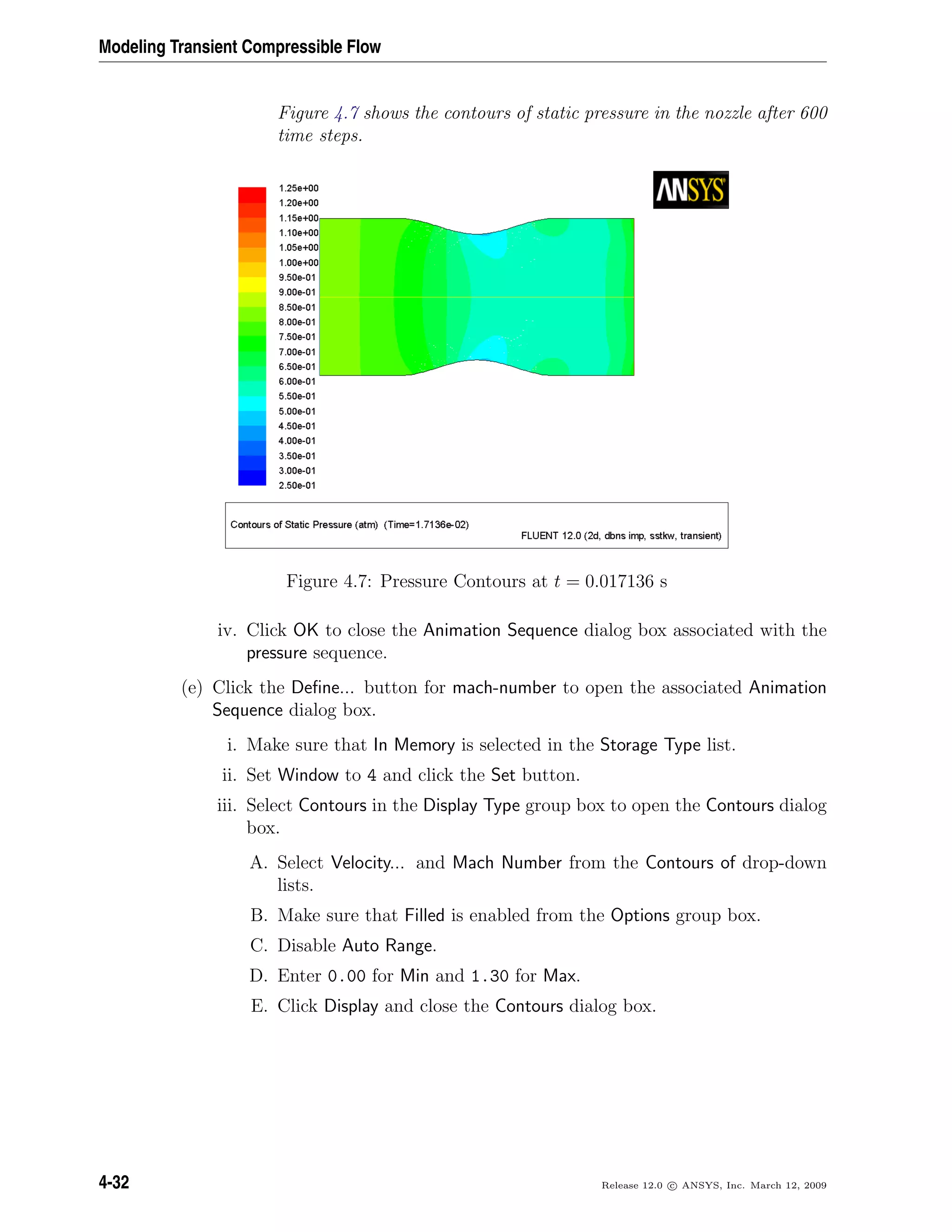 Modeling Transient Compressible Flow
Figure 4.7 shows the contours of static pressure in the nozzle after 600
time steps.
Figure 4.7: Pressure Contours at t = 0.017136 s
iv. Click OK to close the Animation Sequence dialog box associated with the
pressure sequence.
(e) Click the Deﬁne... button for mach-number to open the associated Animation
Sequence dialog box.
i. Make sure that In Memory is selected in the Storage Type list.
ii. Set Window to 4 and click the Set button.
iii. Select Contours in the Display Type group box to open the Contours dialog
box.
A. Select Velocity... and Mach Number from the Contours of drop-down
lists.
B. Make sure that Filled is enabled from the Options group box.
C. Disable Auto Range.
D. Enter 0.00 for Min and 1.30 for Max.
E. Click Display and close the Contours dialog box.
4-32 Release 12.0 c ANSYS, Inc. March 12, 2009
 