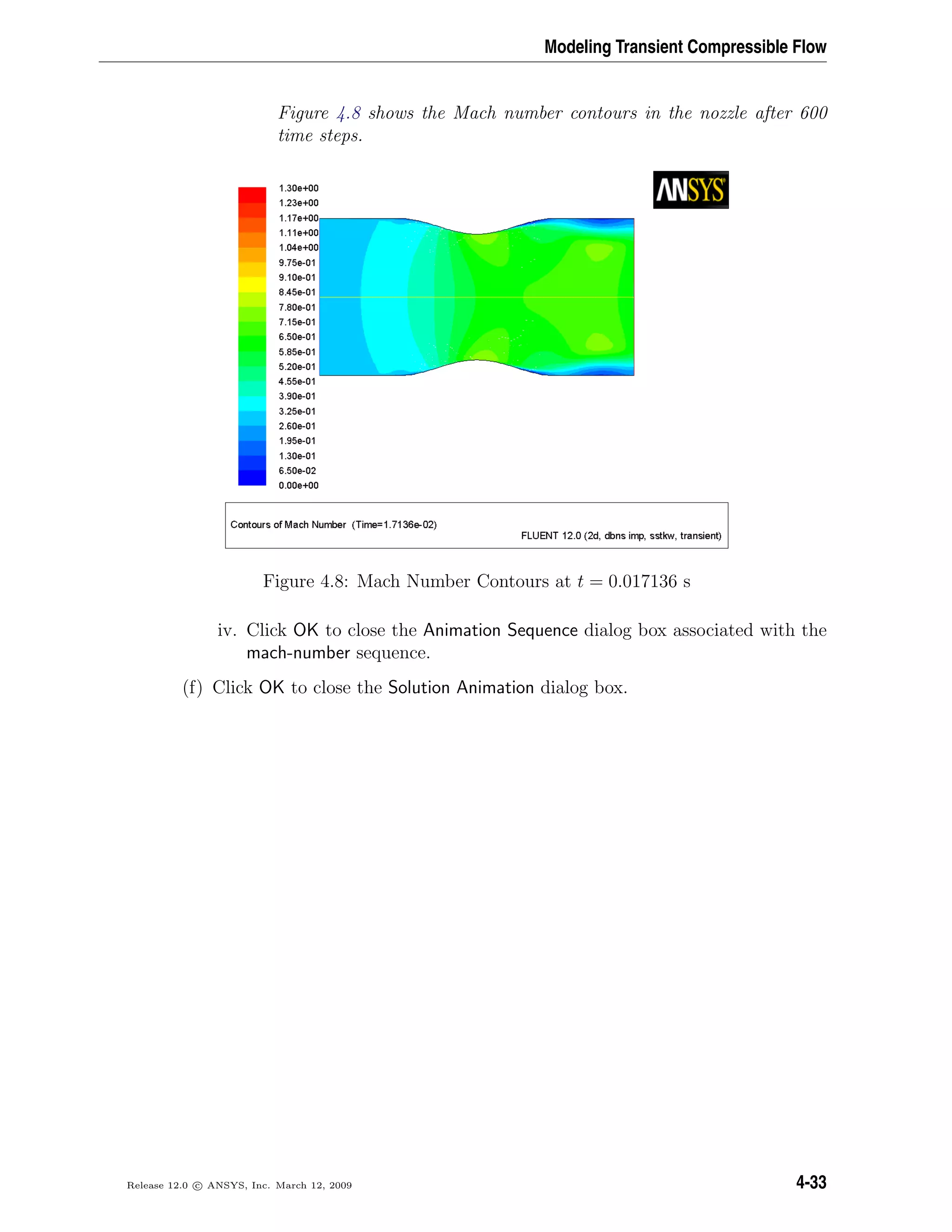 Modeling Transient Compressible Flow
Figure 4.8 shows the Mach number contours in the nozzle after 600
time steps.
Figure 4.8: Mach Number Contours at t = 0.017136 s
iv. Click OK to close the Animation Sequence dialog box associated with the
mach-number sequence.
(f) Click OK to close the Solution Animation dialog box.
Release 12.0 c ANSYS, Inc. March 12, 2009 4-33
 