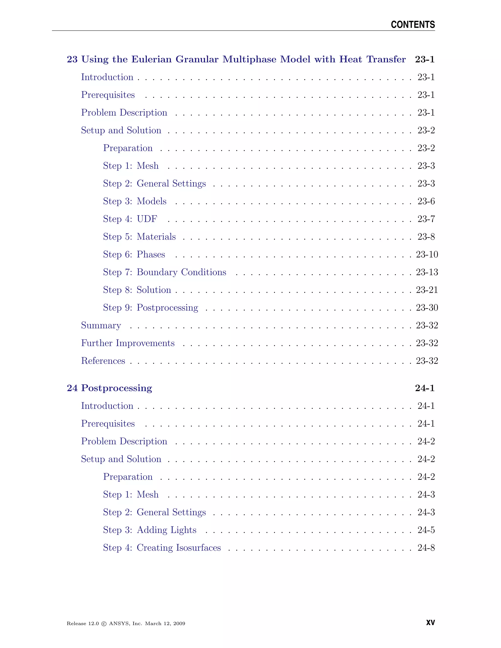 CONTENTS
23 Using the Eulerian Granular Multiphase Model with Heat Transfer 23-1
Introduction . . . . . . . . . . . . . . . . . . . . . . . . . . . . . . . . . . . . . 23-1
Prerequisites . . . . . . . . . . . . . . . . . . . . . . . . . . . . . . . . . . . . 23-1
Problem Description . . . . . . . . . . . . . . . . . . . . . . . . . . . . . . . . 23-1
Setup and Solution . . . . . . . . . . . . . . . . . . . . . . . . . . . . . . . . . 23-2
Preparation . . . . . . . . . . . . . . . . . . . . . . . . . . . . . . . . . . 23-2
Step 1: Mesh . . . . . . . . . . . . . . . . . . . . . . . . . . . . . . . . . 23-3
Step 2: General Settings . . . . . . . . . . . . . . . . . . . . . . . . . . . 23-3
Step 3: Models . . . . . . . . . . . . . . . . . . . . . . . . . . . . . . . . 23-6
Step 4: UDF . . . . . . . . . . . . . . . . . . . . . . . . . . . . . . . . . 23-7
Step 5: Materials . . . . . . . . . . . . . . . . . . . . . . . . . . . . . . . 23-8
Step 6: Phases . . . . . . . . . . . . . . . . . . . . . . . . . . . . . . . . 23-10
Step 7: Boundary Conditions . . . . . . . . . . . . . . . . . . . . . . . . 23-13
Step 8: Solution . . . . . . . . . . . . . . . . . . . . . . . . . . . . . . . . 23-21
Step 9: Postprocessing . . . . . . . . . . . . . . . . . . . . . . . . . . . . 23-30
Summary . . . . . . . . . . . . . . . . . . . . . . . . . . . . . . . . . . . . . . 23-32
Further Improvements . . . . . . . . . . . . . . . . . . . . . . . . . . . . . . . 23-32
References . . . . . . . . . . . . . . . . . . . . . . . . . . . . . . . . . . . . . . 23-32
24 Postprocessing 24-1
Introduction . . . . . . . . . . . . . . . . . . . . . . . . . . . . . . . . . . . . . 24-1
Prerequisites . . . . . . . . . . . . . . . . . . . . . . . . . . . . . . . . . . . . 24-1
Problem Description . . . . . . . . . . . . . . . . . . . . . . . . . . . . . . . . 24-2
Setup and Solution . . . . . . . . . . . . . . . . . . . . . . . . . . . . . . . . . 24-2
Preparation . . . . . . . . . . . . . . . . . . . . . . . . . . . . . . . . . . 24-2
Step 1: Mesh . . . . . . . . . . . . . . . . . . . . . . . . . . . . . . . . . 24-3
Step 2: General Settings . . . . . . . . . . . . . . . . . . . . . . . . . . . 24-3
Step 3: Adding Lights . . . . . . . . . . . . . . . . . . . . . . . . . . . . 24-5
Step 4: Creating Isosurfaces . . . . . . . . . . . . . . . . . . . . . . . . . 24-8
Release 12.0 c ANSYS, Inc. March 12, 2009 xv
 