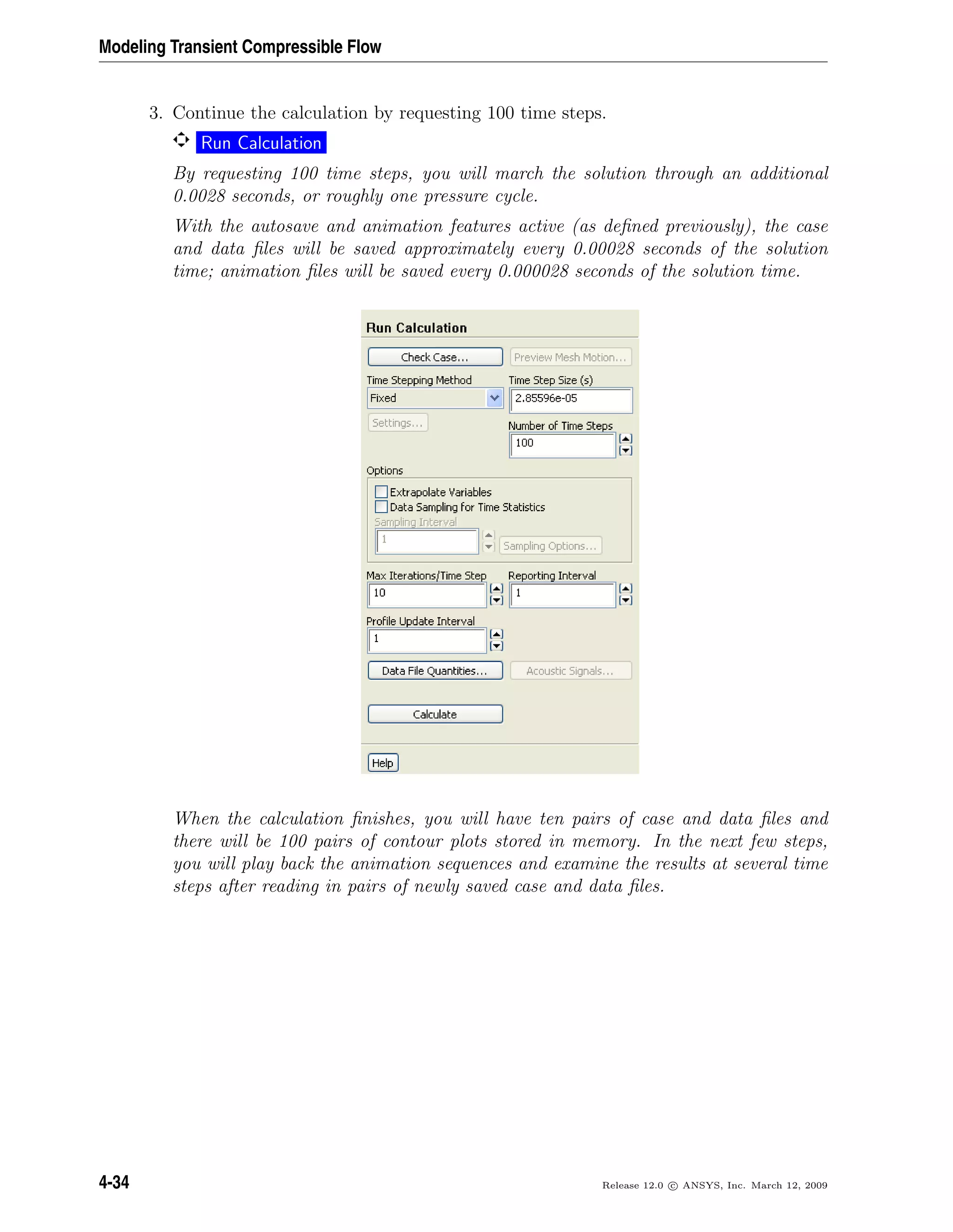 Modeling Transient Compressible Flow
3. Continue the calculation by requesting 100 time steps.
Run Calculation
By requesting 100 time steps, you will march the solution through an additional
0.0028 seconds, or roughly one pressure cycle.
With the autosave and animation features active (as deﬁned previously), the case
and data ﬁles will be saved approximately every 0.00028 seconds of the solution
time; animation ﬁles will be saved every 0.000028 seconds of the solution time.
When the calculation ﬁnishes, you will have ten pairs of case and data ﬁles and
there will be 100 pairs of contour plots stored in memory. In the next few steps,
you will play back the animation sequences and examine the results at several time
steps after reading in pairs of newly saved case and data ﬁles.
4-34 Release 12.0 c ANSYS, Inc. March 12, 2009
 