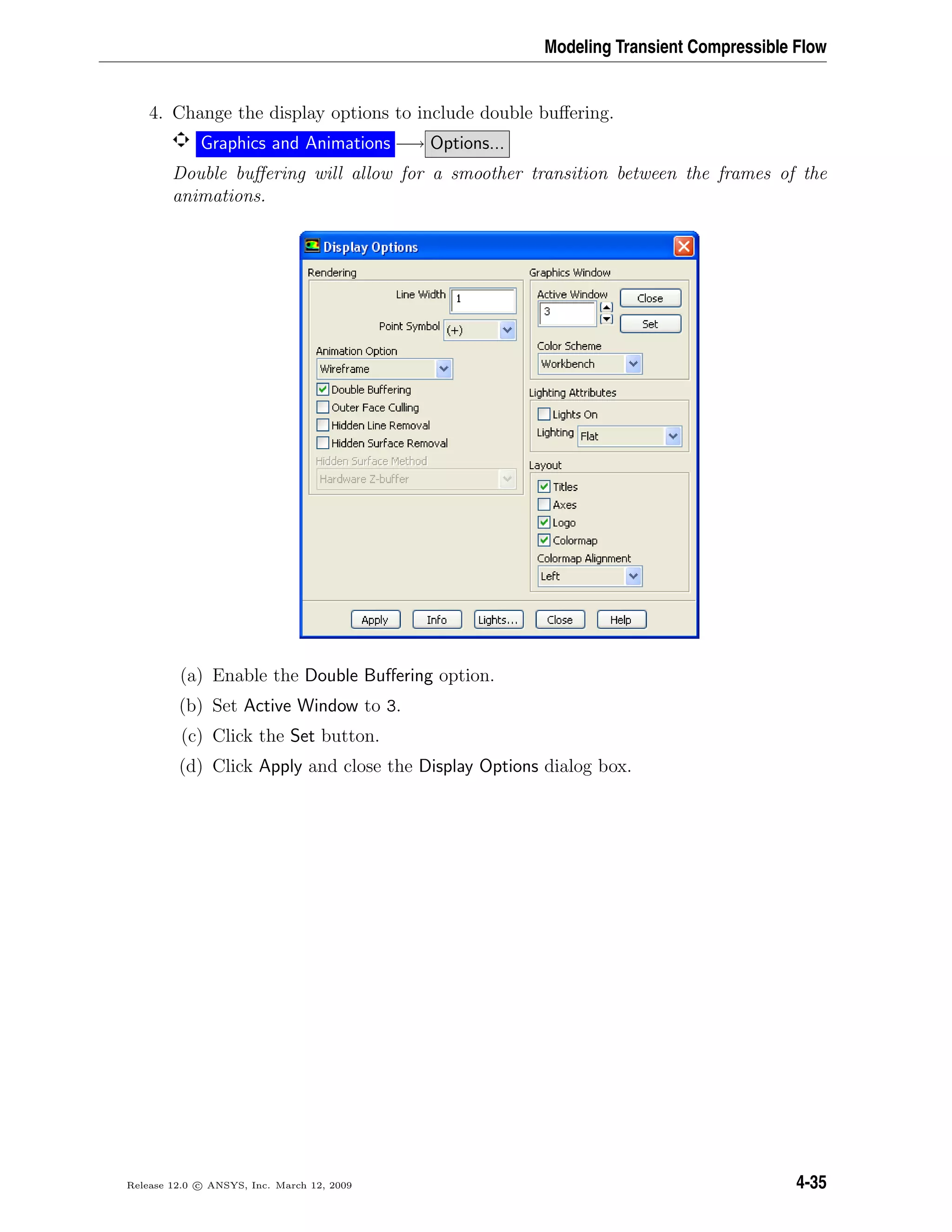 Modeling Transient Compressible Flow
4. Change the display options to include double buﬀering.
Graphics and Animations −→ Options...
Double buﬀering will allow for a smoother transition between the frames of the
animations.
(a) Enable the Double Buﬀering option.
(b) Set Active Window to 3.
(c) Click the Set button.
(d) Click Apply and close the Display Options dialog box.
Release 12.0 c ANSYS, Inc. March 12, 2009 4-35
 