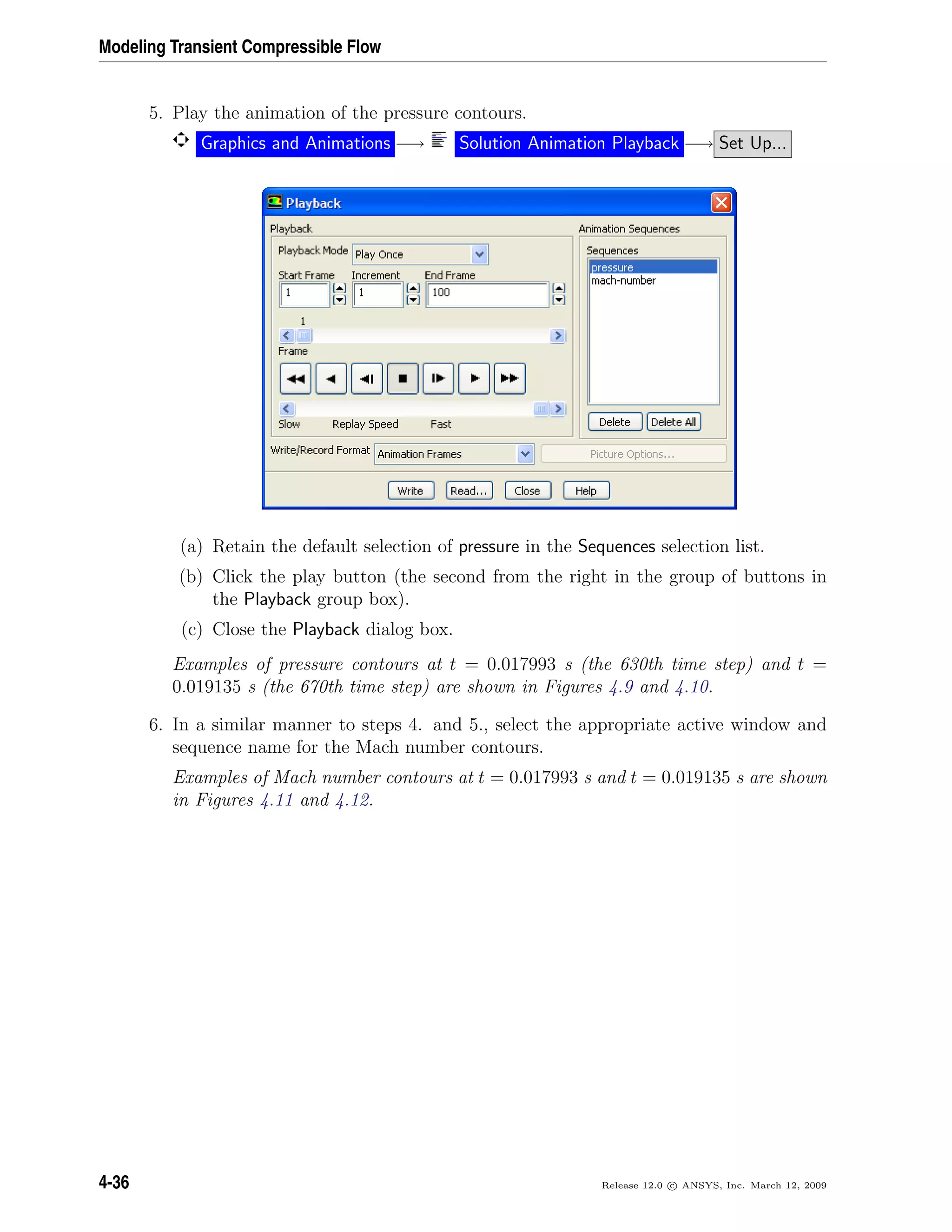 Modeling Transient Compressible Flow
5. Play the animation of the pressure contours.
Graphics and Animations −→ Solution Animation Playback −→ Set Up...
(a) Retain the default selection of pressure in the Sequences selection list.
(b) Click the play button (the second from the right in the group of buttons in
the Playback group box).
(c) Close the Playback dialog box.
Examples of pressure contours at t = 0.017993 s (the 630th time step) and t =
0.019135 s (the 670th time step) are shown in Figures 4.9 and 4.10.
6. In a similar manner to steps 4. and 5., select the appropriate active window and
sequence name for the Mach number contours.
Examples of Mach number contours at t = 0.017993 s and t = 0.019135 s are shown
in Figures 4.11 and 4.12.
4-36 Release 12.0 c ANSYS, Inc. March 12, 2009
 