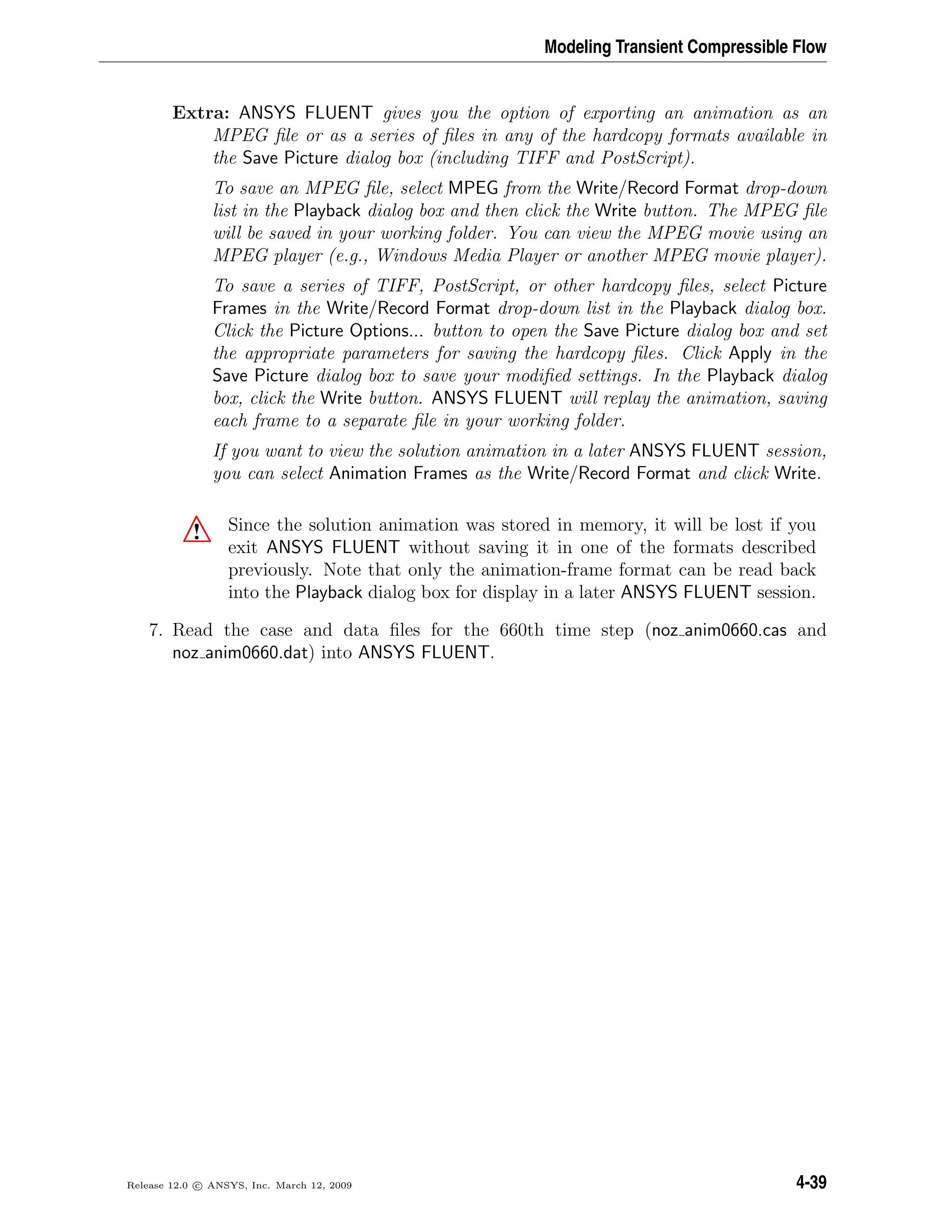 Modeling Transient Compressible Flow
Extra: ANSYS FLUENT gives you the option of exporting an animation as an
MPEG ﬁle or as a series of ﬁles in any of the hardcopy formats available in
the Save Picture dialog box (including TIFF and PostScript).
To save an MPEG ﬁle, select MPEG from the Write/Record Format drop-down
list in the Playback dialog box and then click the Write button. The MPEG ﬁle
will be saved in your working folder. You can view the MPEG movie using an
MPEG player (e.g., Windows Media Player or another MPEG movie player).
To save a series of TIFF, PostScript, or other hardcopy ﬁles, select Picture
Frames in the Write/Record Format drop-down list in the Playback dialog box.
Click the Picture Options... button to open the Save Picture dialog box and set
the appropriate parameters for saving the hardcopy ﬁles. Click Apply in the
Save Picture dialog box to save your modiﬁed settings. In the Playback dialog
box, click the Write button. ANSYS FLUENT will replay the animation, saving
each frame to a separate ﬁle in your working folder.
If you want to view the solution animation in a later ANSYS FLUENT session,
you can select Animation Frames as the Write/Record Format and click Write.
! Since the solution animation was stored in memory, it will be lost if you
exit ANSYS FLUENT without saving it in one of the formats described
previously. Note that only the animation-frame format can be read back
into the Playback dialog box for display in a later ANSYS FLUENT session.
7. Read the case and data ﬁles for the 660th time step (noz anim0660.cas and
noz anim0660.dat) into ANSYS FLUENT.
Release 12.0 c ANSYS, Inc. March 12, 2009 4-39
 