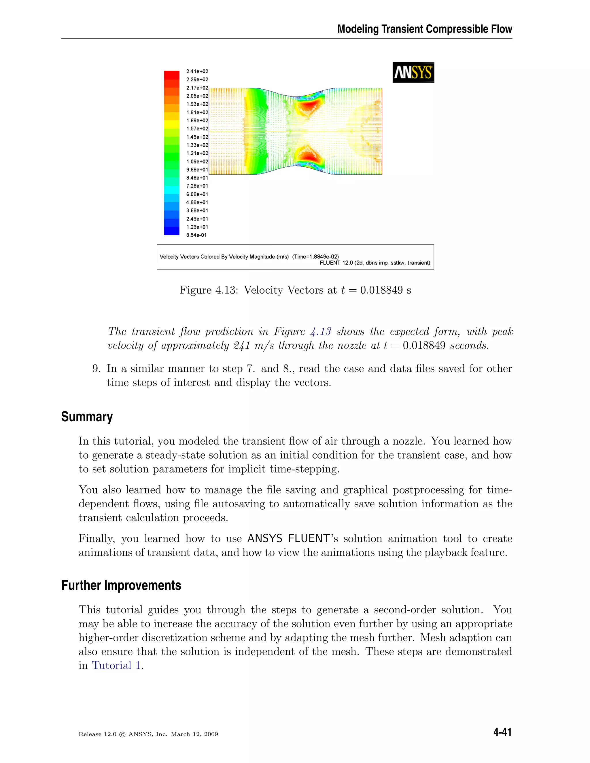Modeling Transient Compressible Flow
Figure 4.13: Velocity Vectors at t = 0.018849 s
The transient ﬂow prediction in Figure 4.13 shows the expected form, with peak
velocity of approximately 241 m/s through the nozzle at t = 0.018849 seconds.
9. In a similar manner to step 7. and 8., read the case and data ﬁles saved for other
time steps of interest and display the vectors.
Summary
In this tutorial, you modeled the transient ﬂow of air through a nozzle. You learned how
to generate a steady-state solution as an initial condition for the transient case, and how
to set solution parameters for implicit time-stepping.
You also learned how to manage the ﬁle saving and graphical postprocessing for time-
dependent ﬂows, using ﬁle autosaving to automatically save solution information as the
transient calculation proceeds.
Finally, you learned how to use ANSYS FLUENT’s solution animation tool to create
animations of transient data, and how to view the animations using the playback feature.
Further Improvements
This tutorial guides you through the steps to generate a second-order solution. You
may be able to increase the accuracy of the solution even further by using an appropriate
higher-order discretization scheme and by adapting the mesh further. Mesh adaption can
also ensure that the solution is independent of the mesh. These steps are demonstrated
in Tutorial 1.
Release 12.0 c ANSYS, Inc. March 12, 2009 4-41
 