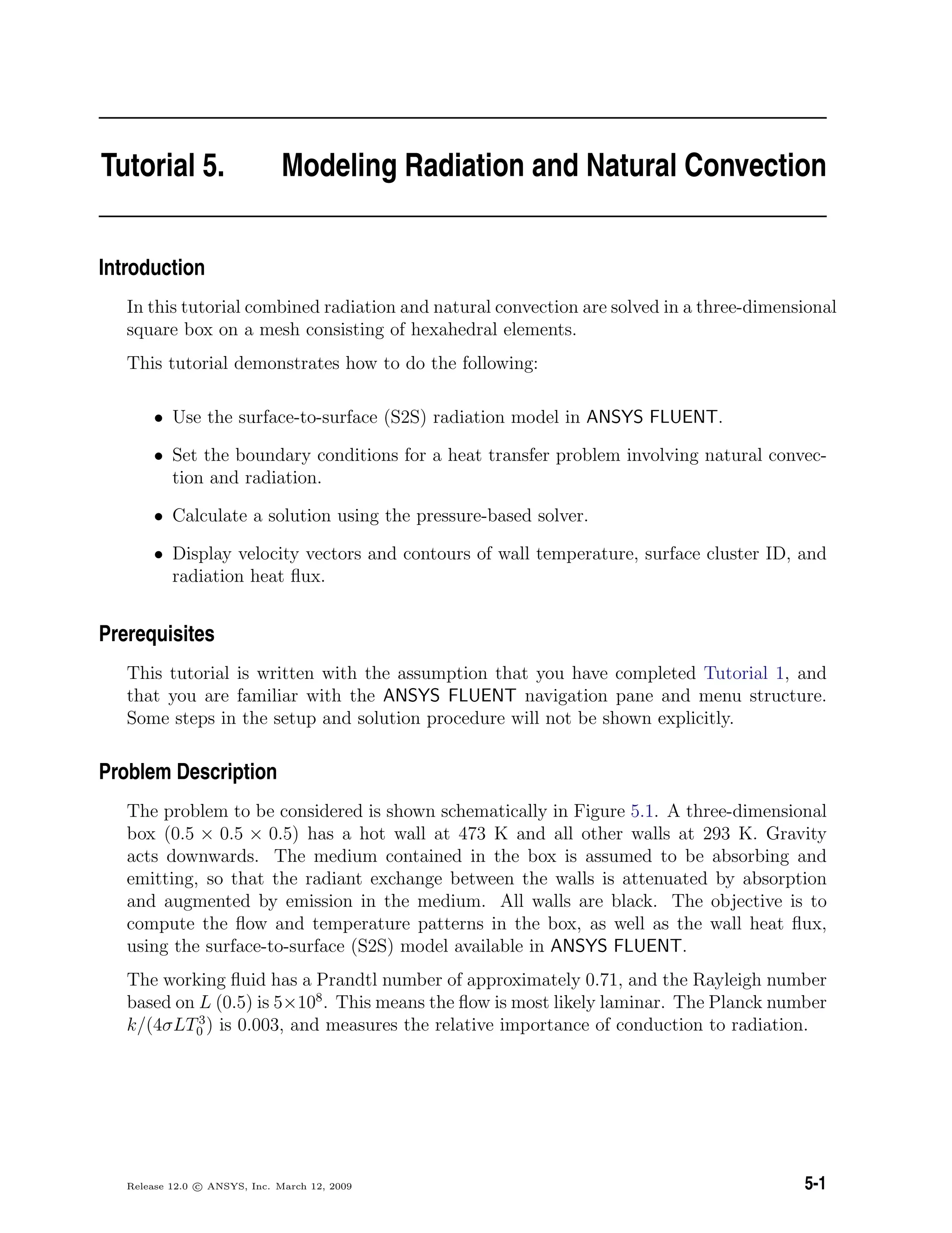 Tutorial 5. Modeling Radiation and Natural Convection
Introduction
In this tutorial combined radiation and natural convection are solved in a three-dimensional
square box on a mesh consisting of hexahedral elements.
This tutorial demonstrates how to do the following:
• Use the surface-to-surface (S2S) radiation model in ANSYS FLUENT.
• Set the boundary conditions for a heat transfer problem involving natural convec-
tion and radiation.
• Calculate a solution using the pressure-based solver.
• Display velocity vectors and contours of wall temperature, surface cluster ID, and
radiation heat ﬂux.
Prerequisites
This tutorial is written with the assumption that you have completed Tutorial 1, and
that you are familiar with the ANSYS FLUENT navigation pane and menu structure.
Some steps in the setup and solution procedure will not be shown explicitly.
Problem Description
The problem to be considered is shown schematically in Figure 5.1. A three-dimensional
box (0.5 × 0.5 × 0.5) has a hot wall at 473 K and all other walls at 293 K. Gravity
acts downwards. The medium contained in the box is assumed to be absorbing and
emitting, so that the radiant exchange between the walls is attenuated by absorption
and augmented by emission in the medium. All walls are black. The objective is to
compute the ﬂow and temperature patterns in the box, as well as the wall heat ﬂux,
using the surface-to-surface (S2S) model available in ANSYS FLUENT.
The working ﬂuid has a Prandtl number of approximately 0.71, and the Rayleigh number
based on L (0.5) is 5×108
. This means the ﬂow is most likely laminar. The Planck number
k/(4σLT3
0 ) is 0.003, and measures the relative importance of conduction to radiation.
Release 12.0 c ANSYS, Inc. March 12, 2009 5-1
 