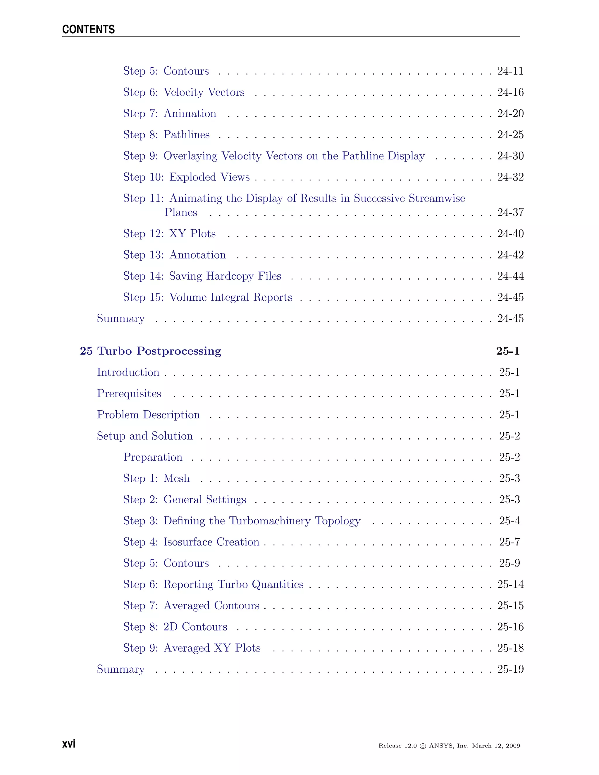 CONTENTS
Step 5: Contours . . . . . . . . . . . . . . . . . . . . . . . . . . . . . . . 24-11
Step 6: Velocity Vectors . . . . . . . . . . . . . . . . . . . . . . . . . . . 24-16
Step 7: Animation . . . . . . . . . . . . . . . . . . . . . . . . . . . . . . 24-20
Step 8: Pathlines . . . . . . . . . . . . . . . . . . . . . . . . . . . . . . . 24-25
Step 9: Overlaying Velocity Vectors on the Pathline Display . . . . . . . 24-30
Step 10: Exploded Views . . . . . . . . . . . . . . . . . . . . . . . . . . . 24-32
Step 11: Animating the Display of Results in Successive Streamwise
Planes . . . . . . . . . . . . . . . . . . . . . . . . . . . . . . . . 24-37
Step 12: XY Plots . . . . . . . . . . . . . . . . . . . . . . . . . . . . . . 24-40
Step 13: Annotation . . . . . . . . . . . . . . . . . . . . . . . . . . . . . 24-42
Step 14: Saving Hardcopy Files . . . . . . . . . . . . . . . . . . . . . . . 24-44
Step 15: Volume Integral Reports . . . . . . . . . . . . . . . . . . . . . . 24-45
Summary . . . . . . . . . . . . . . . . . . . . . . . . . . . . . . . . . . . . . . 24-45
25 Turbo Postprocessing 25-1
Introduction . . . . . . . . . . . . . . . . . . . . . . . . . . . . . . . . . . . . . 25-1
Prerequisites . . . . . . . . . . . . . . . . . . . . . . . . . . . . . . . . . . . . 25-1
Problem Description . . . . . . . . . . . . . . . . . . . . . . . . . . . . . . . . 25-1
Setup and Solution . . . . . . . . . . . . . . . . . . . . . . . . . . . . . . . . . 25-2
Preparation . . . . . . . . . . . . . . . . . . . . . . . . . . . . . . . . . . 25-2
Step 1: Mesh . . . . . . . . . . . . . . . . . . . . . . . . . . . . . . . . . 25-3
Step 2: General Settings . . . . . . . . . . . . . . . . . . . . . . . . . . . 25-3
Step 3: Deﬁning the Turbomachinery Topology . . . . . . . . . . . . . . 25-4
Step 4: Isosurface Creation . . . . . . . . . . . . . . . . . . . . . . . . . . 25-7
Step 5: Contours . . . . . . . . . . . . . . . . . . . . . . . . . . . . . . . 25-9
Step 6: Reporting Turbo Quantities . . . . . . . . . . . . . . . . . . . . . 25-14
Step 7: Averaged Contours . . . . . . . . . . . . . . . . . . . . . . . . . . 25-15
Step 8: 2D Contours . . . . . . . . . . . . . . . . . . . . . . . . . . . . . 25-16
Step 9: Averaged XY Plots . . . . . . . . . . . . . . . . . . . . . . . . . 25-18
Summary . . . . . . . . . . . . . . . . . . . . . . . . . . . . . . . . . . . . . . 25-19
xvi Release 12.0 c ANSYS, Inc. March 12, 2009
 