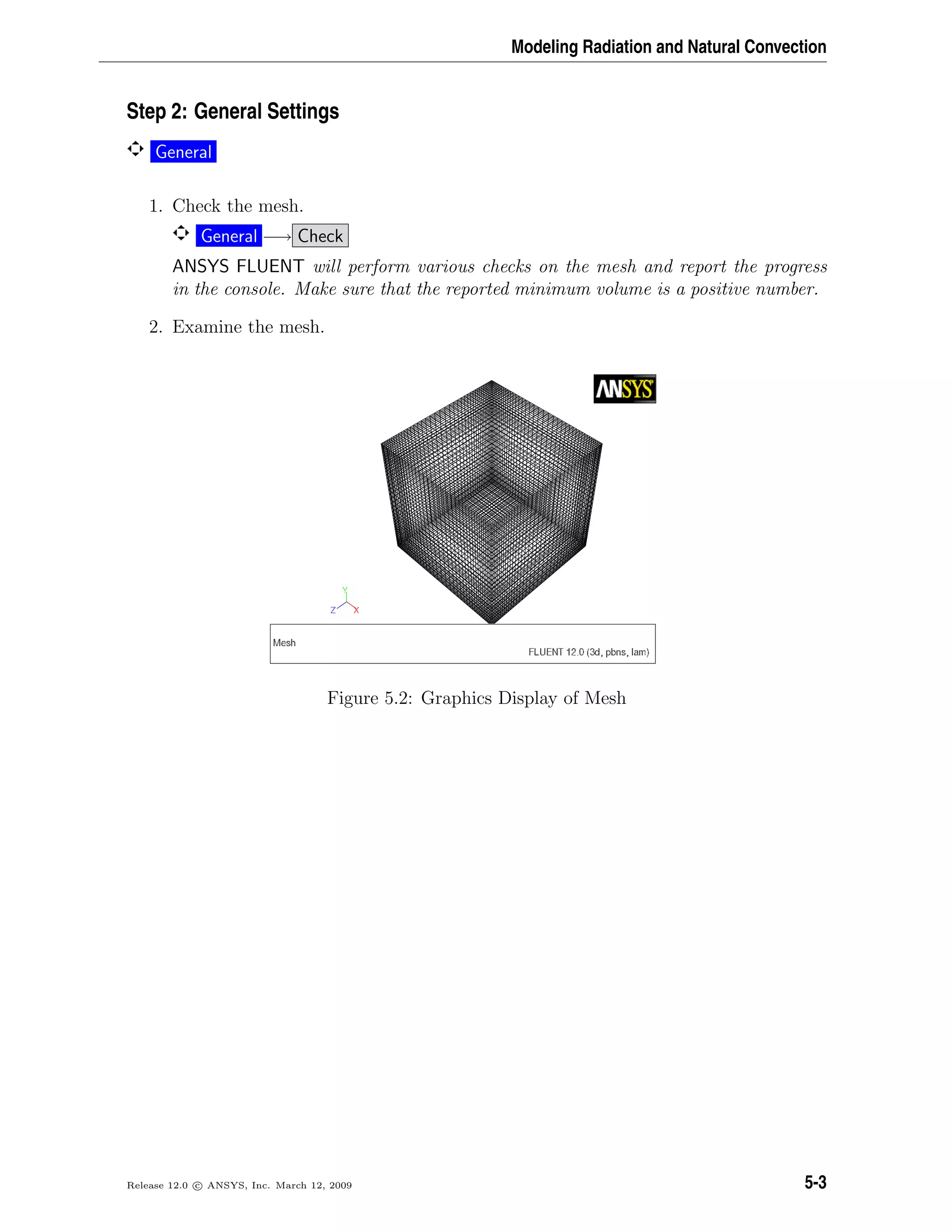 Modeling Radiation and Natural Convection
Step 2: General Settings
General
1. Check the mesh.
General −→ Check
ANSYS FLUENT will perform various checks on the mesh and report the progress
in the console. Make sure that the reported minimum volume is a positive number.
2. Examine the mesh.
Figure 5.2: Graphics Display of Mesh
Release 12.0 c ANSYS, Inc. March 12, 2009 5-3
 