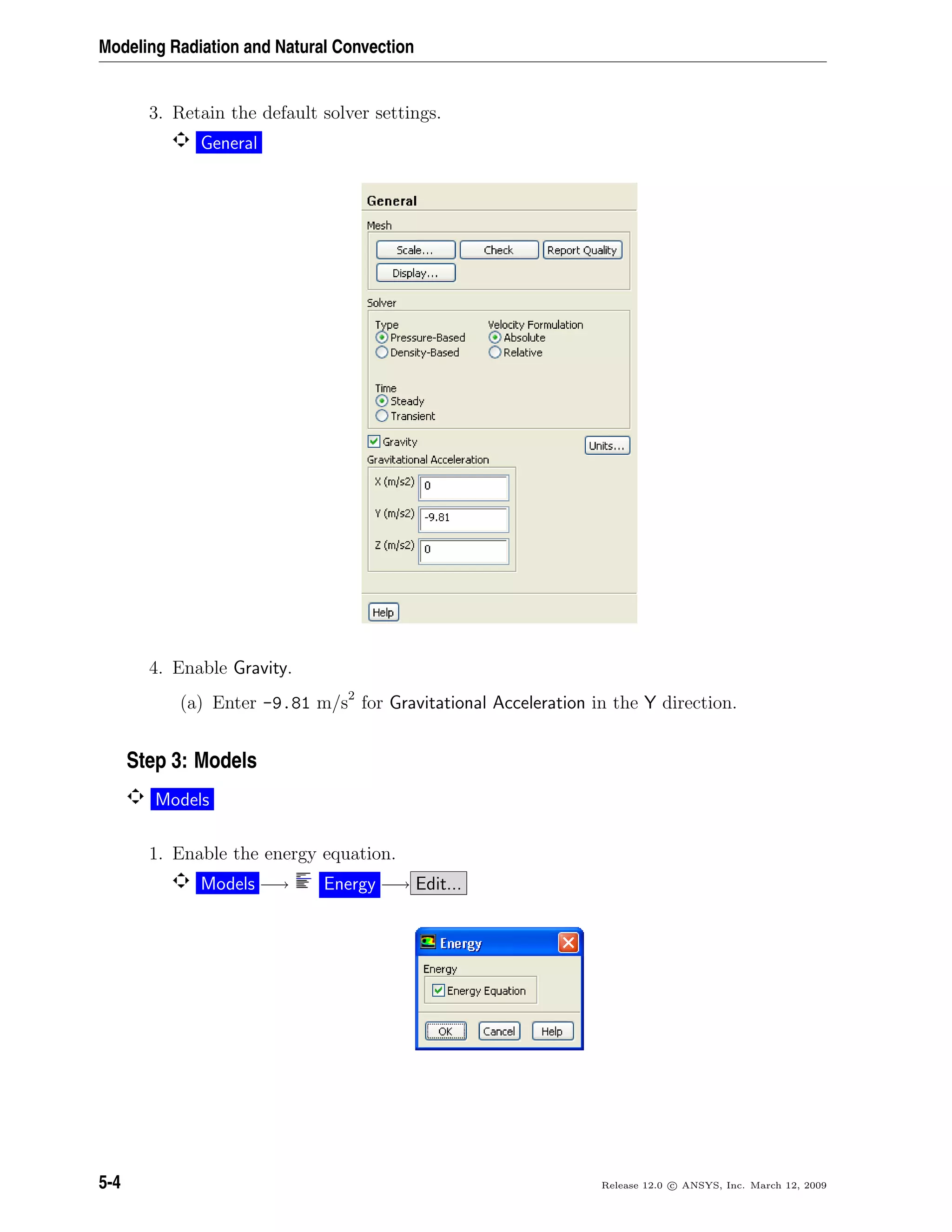 Modeling Radiation and Natural Convection
3. Retain the default solver settings.
General
4. Enable Gravity.
(a) Enter -9.81 m/s2
for Gravitational Acceleration in the Y direction.
Step 3: Models
Models
1. Enable the energy equation.
Models −→ Energy −→ Edit...
5-4 Release 12.0 c ANSYS, Inc. March 12, 2009
 